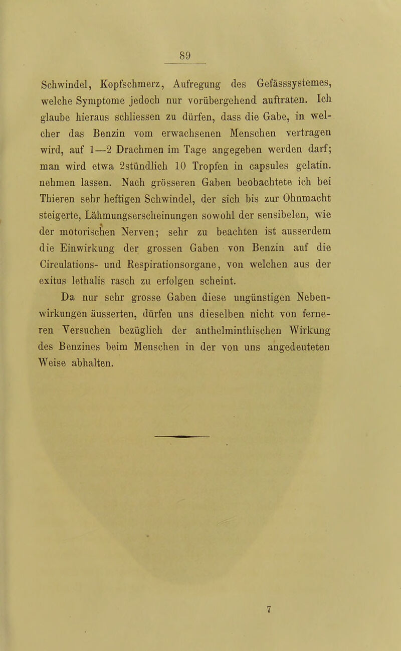 Schwindel, Kopfschmerz, Aufregung des Gefässsystemes, welche Symptome jedoch nur vorübergehend auftraten. Ich glaube hieraus schliessen zu dürfen, dass die Gabe, in wel- cher das Benzin vom erwachsenen Menschen vertragen wird, auf 1—2 Drachmen im Tage angegeben werden darf; man wird etwa 2stündlich 10 Tropfen in capsules gelatin. nehmen lassen. Nach grösseren Gaben beobachtete ich bei Thieren sehr heftigen Schwindel, der sich bis zur Ohnmacht steigerte, Lähmungserscheinungen sowohl der sensibelen, wie der motorischen Nerven; sehr zu beachten ist ausserdem die Einwirkung der grossen Gaben von Benzin auf die Circulations- und Respirationsorgane, von welchen aus der exitus lethalis rasch zu erfolgen scheint. Da nur sehr grosse Gaben diese ungünstigen Neben- wirkungen äusserten, dürfen uns dieselben nicht von ferne- ren Versuchen bezüglich der anthelminthischen Wirkung des Benzines beim Menschen in der von uns angedeuteten Weise abhalten. 7