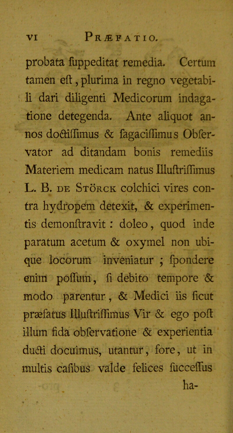 probata fuppeditat remedia. Certum tamen eft, plurima in regno vegetabi- li dari diligenti Medicorum indaga- tione detegenda. Ante aliquot an- nos do&iftimus & fagaciftimus Obfer- vator ad ditandam bonis remediis Materiem medicam natus ffluftriftimus L. B. de Storck colchici vires con- tra hydropem detexit, & experimen- ts demonftravit: doleo, quod inde paratum acetum & oxymel non ubi- que locorum inveniatur ; fpondere enim poftiim, ft debito tempore & modo parentur, & Medici iis ficut praefatus Illuftriflimus Vir & ego poft ilium fida obfervatione & experientia dudi docuimus, utantur, fore, ut in multis caftbus valde felices fucceilus ha-