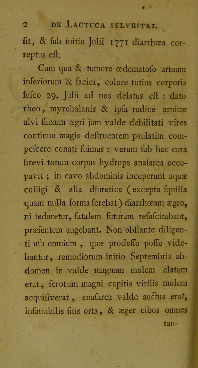 ♦ * 2 DE XACTUCA SYLVESTJtl. fit, & Tub initio Julii 1771 diarrhoea cor- reptus eft. Cum qua 8c tumore osdematofo artuum inferiorum Sc faciei, colore totius corporis fufco 29* Julii ad nos delatus eft : dato rheo, myrobalanis 8c ipfa radice arnicas alvi fluxurn asgri jam valde debilitati vires continuo magis deftruentem paulatim com- pefcere conati fuimus : verum fub hac cura brevi totum corpus hydrops anafarca cccu- pavit; in cavo abdominis inceperunt aquas colligi 8c alia diuretica (excepta lquilla quam nulla forma ferebat) diarrhceam aegro, ni ledaretur, fatalem futuram refufcitabant, praefentem augebant. Non obftante diligen- ti ufu omnium , quas prodefte pofie vide- bantur, remediorum initio Septembris ab- domen in valde magnain molem elatum erat, fcrotum magni capitis virilis molem acquiftverat, anafarca valde auftus erat, infatiabilis fitis orta, 8c asger cibos omnes tan-