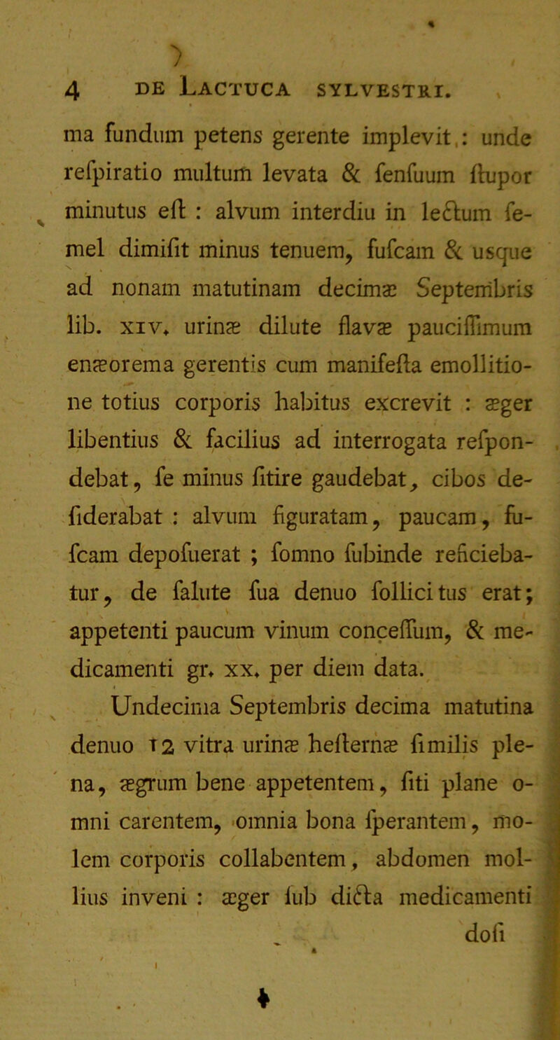 ) 4 de Lactuca sylvestri. ma fundum petens gerente implevit: unde refpiratio multum levata & fenfuum ftupor minutus eft : alvum interdiu in le&um fe- mel dimifit minus tenuem, fufcam & usque ad nonam matutinam decimae Septerribris lib. xiv* urinae dilute flavae paucHiimum enaeorema gerentis cum manifefta emollitio- ne totius corporis habitus excrevit : aeger libentius & facilius ad interrogata refpon- debat, fe minus fitire gaudebat, cibos de- fiderabat : alvum figuratam , paucam, fii- fcam depofuerat ; fomno fubinde reftcieba- tur, de falute fua denuo follicitus erat; v . appetenti paucum vinum conceftiim, & me- dicamenti gr* xx* per diem data. Undecima Septembris decima matutina denuo T2 vitra urins hefterncE fimilis ple- na, cegrum bene appetentem, fiti plane o- mni carentem, omnia bona iperantem, mo- lem corporis collabentem, abdomen mol- lius inveni : <eger lub difta medicamenti dot!
