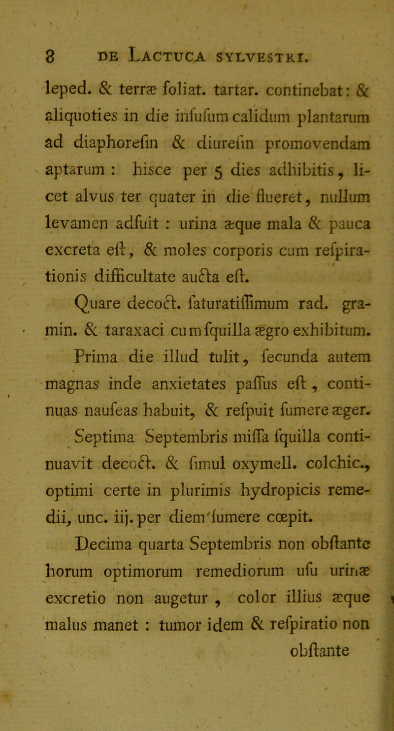 I 3 de Lactuca sylvestri. leped. 8c terra? foliat. tartar, continebat: & aliquoties in die infufum calidum plantarum ad diaphorefin 8c diurefm promovendam aptarum : hisce per 5 dies adhibitis, li- cet alvus ter quater in die flueret, nullum levamen adfuit : urina a?que mala & pauca excreta ell, 8c moles corporis cum refpira- tionis difficultate aufra eft. Quare decoct, laturatiffimum rad. gra- min. Sc taraxaci cumfquilla a?gro exhibitum. Prima die illud tulit, feeunda autem magnas inde anxietates pafliis eft , conti- nuas naufeas habuit, & refpuit fumere a?ger. Septima Septembris mifta fquilla conti- nuavit decoct. Si fnnul oxymell. colchic., optimi certe in plurimis hydropicis reme- dii, unc. iij.per diem'lumere coepit. Decima quarta Septembris non obftante » horum optimorum remediorum ufu urina? excretio non augetur , color illius a?que 1 mains manet : tumor idem Si refpiratio non obftante