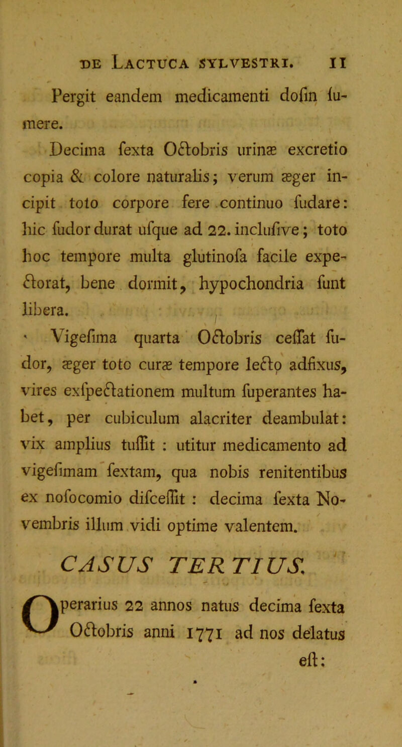Pergit eandem medicamenti dofin lu- mere. Decima fexta O&obris urinas excretio copia & colore naturalis; verum sger in- cipit tolo corpore fere continuo fudare: liic fudor durat ufque ad 22. inclufive; toto hoc tempore multa glutinofa facile expe- ftorat, bene dormit ? hypochondria funt libera. ' Vigefima quarta O&obris ceflat fu- dor, aeger toto curs tempore lefto adfixus, vires exfpe&ationem multum fuperantes ha- bet, per cubiculum alacriter deambulat: vix amplius tuffit : utitur medicamento ad vigefimam fextam, qua nobis renitentibus ex nofocomio difceflit : decima fexta No- vembris ilium vidi optime valentem. CASUS TERTIUS \ ■ w /^Vperarius 22 annos natus decima fexta Ottobris anni 1771 ad nos delatus eft: