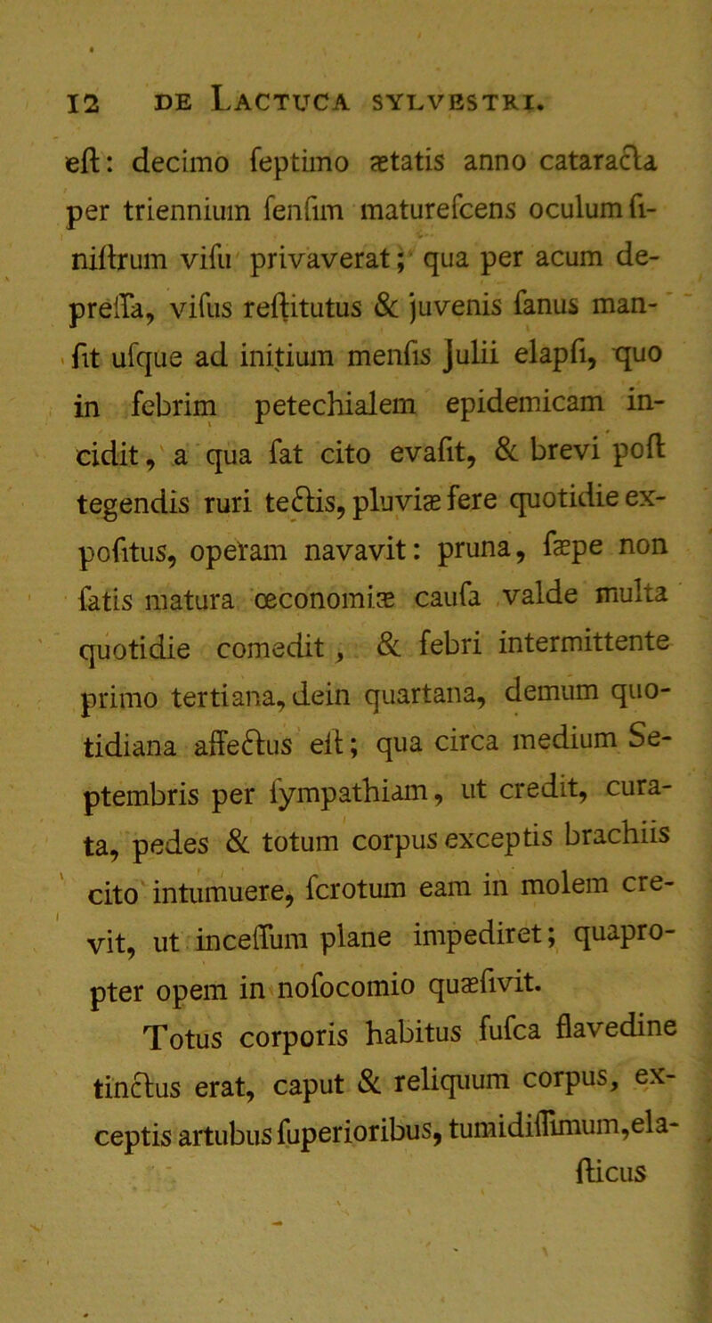 eft: decimo feptimo aetatis anno cataracla per triennium fenfim maturefcens oculumft- niftrum vifu privaverat; qua per acum de- preifa, vifus reftitutus 8c juvenis fanus man- ftt ufque ad initium menfis julii elapfi, quo in febrim petechialem epidemicam in- eidit, a qua fat cito evafit, 8c brevi poft tegendis ruri te&is, plu via? fere quotidieex- pofttus, op el'am navavit: pruna, fepe non fatis matura ceconomire caufa valde multa quotidie comedit , 8c febri intermittente primo tertiana, dein quarlana, demum quo- tidiana affeftus eit; qua circa medium Se- ptembris per iympathiam, ut credit, cura- ta, pedes 8c totum corpus exceptis brachiis cito intumuere, fcrotum earn in molem cre- vit, ut inceffum plane impediret; quapro- pter opem in nofocomio quaeftvit. Totus corporis habitus fufca flavedine tinclus erat, caput 8c reliquum corpus, ex- ceptis artubus fuperioribus, tumidiflimum,ela- fticus