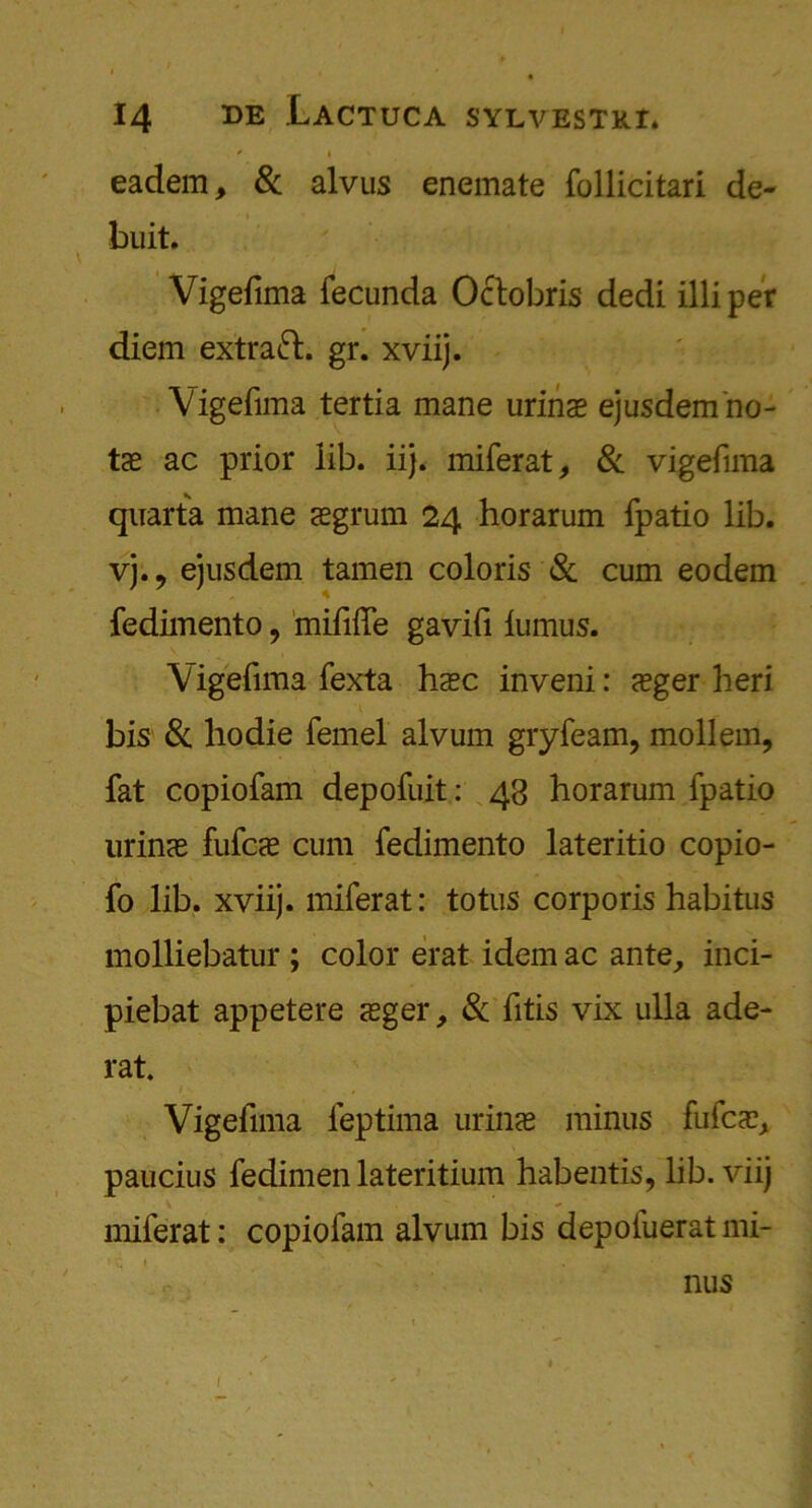 . ' I eadem, Si alvus enemate follicitari de- buit. Vigefima fecunda Oclobris dedi illiper diem extract, gr. xviij. Vigefima tertia mane urinae ejusdem no- te ac prior lib. iij. miferat, Si vigefima qnarta mane aegrum 24 horarum fpatio lib. vj.9 ejusdem tamen coloris & cum eodem fedimento, mififfe gavifi lumus. Vigefima fexta hasc inveni: sger heri bis Si hodie femel alvum gryfeam, mollem, fat copiofam depofuit: 43 horarum fpatio urincE fufcte cum fedimento lateritio copio- fo lib. xviij. miferat: totus corporis habitus molliebatur ; color erat idem ac ante, inci- piebat appetere sger. Si fitis vix ulla ade- rat. , Vigefima feptima urinae minus fufca?, paucius fedimen lateritium habentis, lib. viij miferat: copiofam alvum bis depofuerat mi- / nus