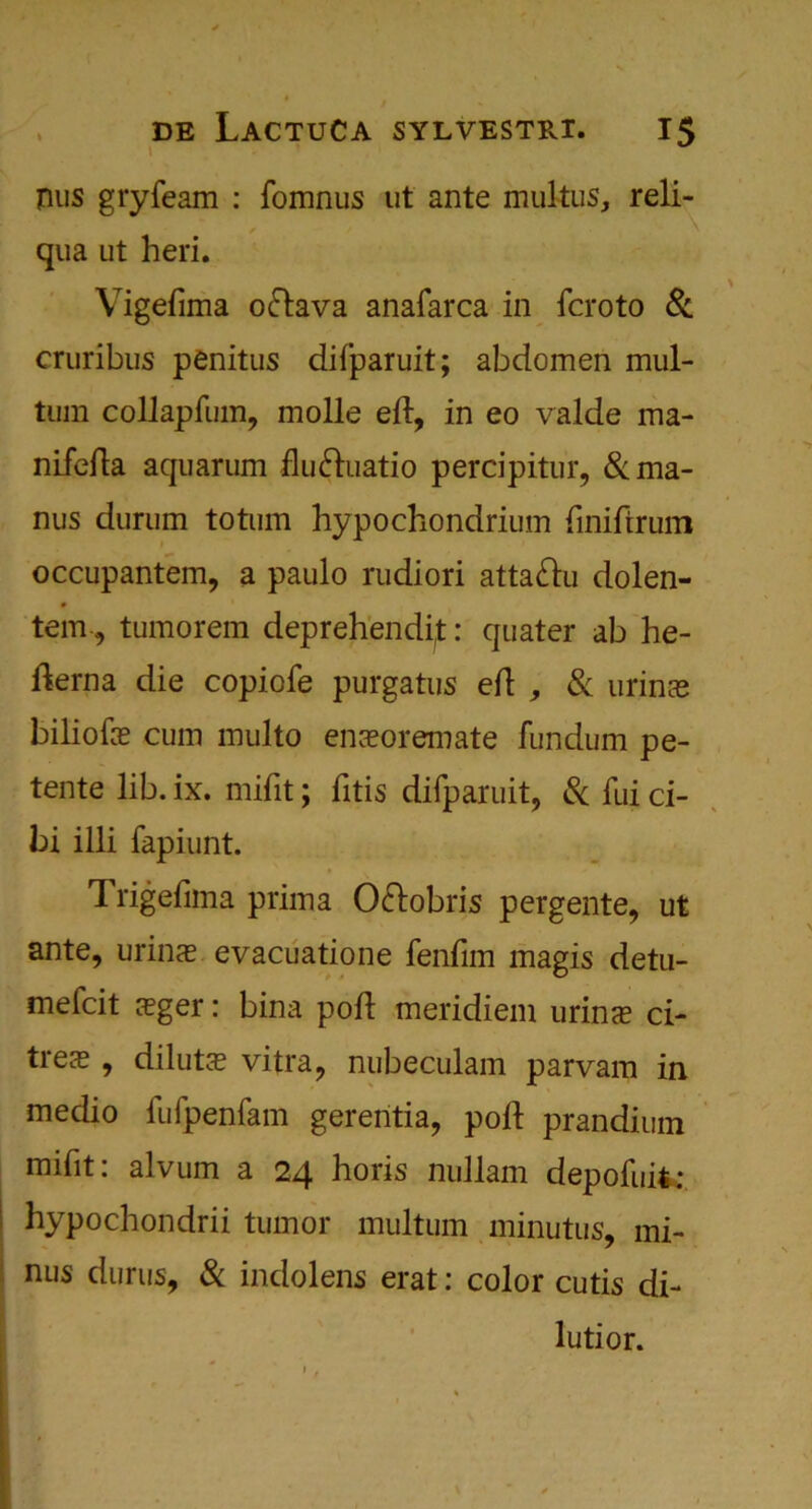 pus gryfeam : fomnus ut ante mukus, reli- * / ' qua ut heri. Vigefima oftava anafarca in fcroto & cruribus penitus difparuit; abdomen mul- tum coUapfum, molle eft, in eo valde ma- nifefta aquarum fludhiatio percipitur, &ma- nus durum totum hypochondrium ftniftrum occupantem, a paulo rudiori atta&u dolen- tem, tumorem deprehendp:: quater ab he- fterna die copiofe purgatus eft , & urinse biliofe cum multo enaeoremate fundum pe- tente lib. ix. mifit; fitis difparuit, & fui ci- bi illi fapiunt. Trigefima prim a O&obris pergente, ut ante, urinse evacuatione fenfim magis detu- mefcit seger: bina poft meridiem urinse ci- trese , dilutee vitra, nubeculam parvam in medio fufpenfam gerentia, poft prandium mifit: alvum a 24 horis nullam depofuit: hypochondrii tumor multum minutus, mi- nus durus, & indolens erat: color cutis di- lution