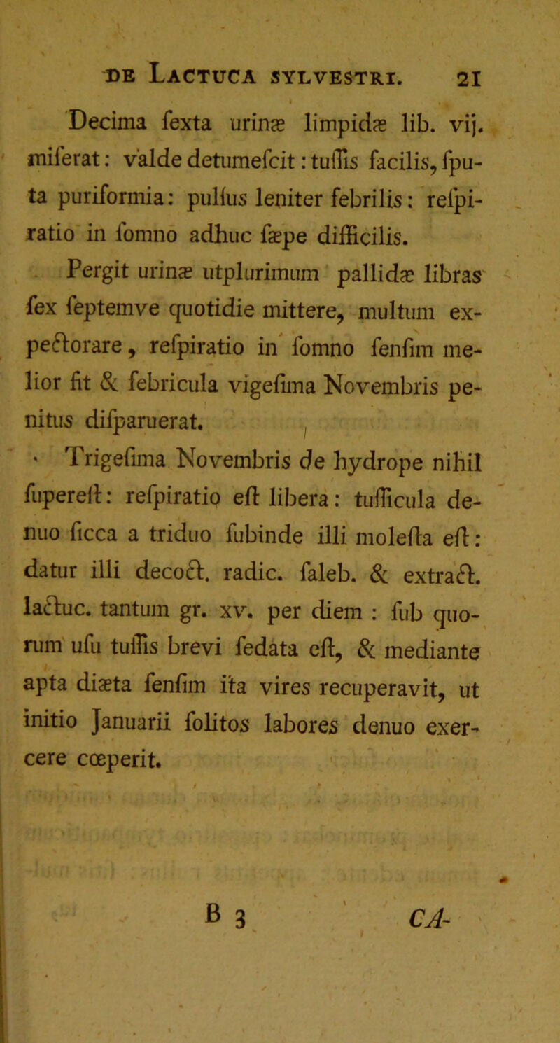 Decima fexta urin<e limpids lib. vij. miferat: valde detumefcit: tuilis facilis, fpu- ta puriformia: pullus leniter febrilis: reipi- ratio in i'omno adhuc fepe difficilis. Pergit urinx utplurimum pallida? libras fex feptemve quotidie mittere, multum ex- pe&orare, refpiratio in fomno fenfim me* lior fit Sc febricula vigefima Novembris pe- nitus difparuerat, ' Trigefima Novembris de hydrope nihil fupereft: refpiratio eft libera: tufficula de- nuo ficca a triduo fubinde illi molefta eft : datur illi decoft. radic. faleb. Sc extraft. lattuc. tantum gr. xv. per diem : fub quo- rum ufu tuiHs brevi fedata eft, Sc mediante apta diaeta fenfim ita vires recuperavit, ut initio Januarii folitos labores denuo exer- cere coeperit. CA~