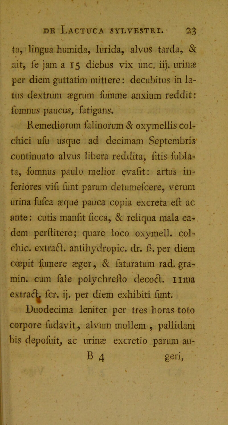 ta, lingua humida, lurida, alvus tarda, & ait, fe jam a 15 diebus vix unc. iij. urinas per diem guttatim mittere: decubitus in la- tus dextrum aegrum fumme anxium reddit: fomnus paucus, fatigans. Remediorum falinorum & oxymellis col- chici ufu usque ad decimam Septembris1 continuato alvus libera reddita., litis fubla- ta, fomnus paulo melior ^vafit: artus in- feriores vifi funt parum detumefeere, verum urina fufea xque pauca copia excreta eft ac ante: cutis manfit ficca, Sc reliqua mala ea^ dem perftitere; quare loco oxymell. col- chic. extract, antihydropic. dr. ft. per diem coepit fumere zeger, Sc faturatum rad. gra- min. cum fale polychrefto decoft. lima extra£^ fcr. ij. per diem exhibiti funt. Duodecima leniter per tres horas toto corpore fudavit, alvmn mollem , pallidam bis depofuit, ac urinee excretio parum au- B 4 geri,