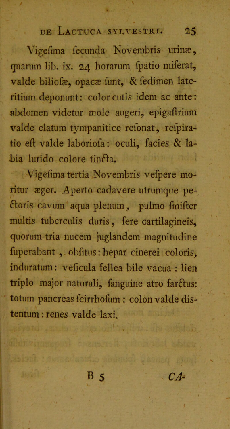 Vigefima iecunda Novembris urince, quarum lib. ix. 24 horarum fpatio miferat, valde biliofe, opaca? funt, & fedimen late- ritium deponunt: color cutis idem ac ante: abdomen videtur mole augeri, epigaftrium valde elatum tympanitice refonat, refpira- tio eft valde laboriofa: oculi, facies & la- bia lurido colore tinfta. Vigefima tertia Novemfiris vefpere mo- ritur sger. .Aperto cadavere utrumque pe- doris cavum aqua plenum, pulmo finifter multis tuberculis duris, fere cartilagineis, quorum tria nucem juglandem magnitudine fuperabant , obfitus: hepar cinerei coloris, induratum: veficula fellea bile vacua : lien triplo major naturali, fanguine atro far&us: totum pancreas fcirrhofum : colon valde dis- tentum: renes valde laxi.