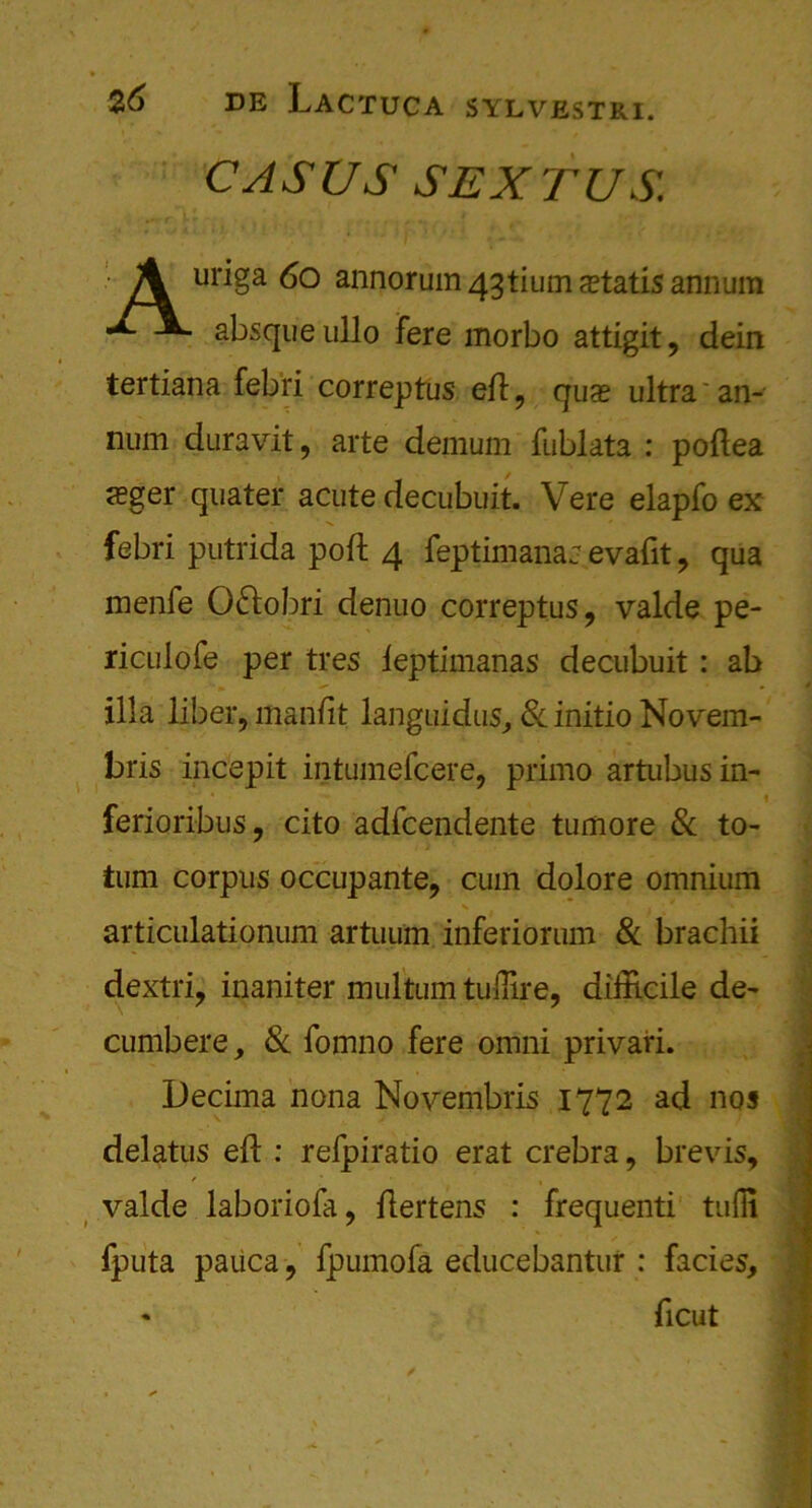 CASUS SEXTUS. A uriga 6o annorum 43tium a?tatis annum •E\. absque ullo fere morbo attigit, dein tertiana febri correptus eft, qua? ultra'an- num duravit, arte demum fublata : poftea <eger quater acute decubuit. Vere elapfo ex febri putrida poft 4 feptimana: evafit, qua menfe 0£lobri denuo correptus, valde pe- riculofe per tres leptimanas decubuit : ab ilia liber, manfit languidus, 8c initio Novem- bris incepit intumefcere, primo artubusin- ■ ferioribus, cito adfcendente tumore & to- tum corpus occupante, cum dolore omnium articulationum artuum inferiorum & brachii dextri, inaniter multum tuffire, difficile de- cumbere, 8c fomno fere omni privari. Decima nona Novembris 1772 ad nos delatus eft : refpiratio erat crebra, brevis, valde laboriofa, ftertens : frequenti tufli fputa pauca, fpumofa educebantur : facies, • ficut