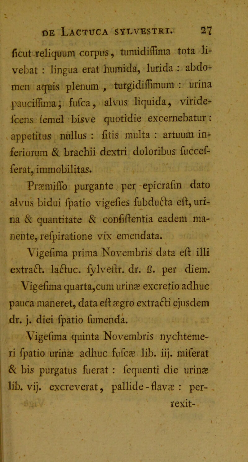 ficut reliquum corpus, tumidifiima tota li- vebat : lingua erat humida, lurida : abdo- men aquis plenum , turgidilTtimiin : urina pauciflima; fufca, alvus liquida, viride- fcens lemel bisve quotidie exeernebatur: appetitus nulliis : fitis multa : artuum in- feriorum & brachii dextri doloribus fuccef- ferat, immobilitas. Prsmiftb purgante per; epicrafin dato alvus bidui fpatio vigefies fubdmfta eft, uri- na & quantitate & conftftentia eadem ma- nente, refpiratione vix emendata. Vigefima prirna Novembris data eft ill! extraft. laftuc. fylveftr. dr. ft. per diem. Vigefima quarta,cum urins excretio adhuc pauca maneret, data eft cEgro extrafti ejusdem dr. j. diei fpatio fumenda. Vigefima quinta Novembris nychteme- ri fpatio wins adhuc fufcae lib. iij. miferat Sc bis purgatus fuerat : fequenti die urin^e lib* vij. excreverat, pallide - flavs : per- rexit- i