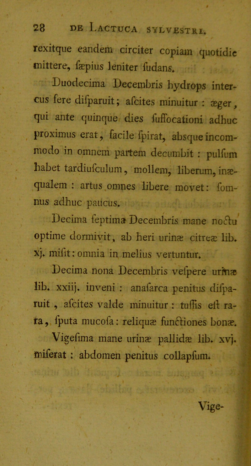 rexitque eandem circiter copiam quotidic mittere, fepius leniter fudans. Duodecima Decembris hydrops inter- cus fere difparuit; afcites minuitur : xger, qui ante quinque dies fuffocationi adhuc proximus erat, facile fpirat, absque incom- modo in omnem partem decumbit : pulfum liabet tardiufculum, mollem, liberum, inas- qualem : artus omnes libere movet: fom- nus adhuc paucus. Decima feptima Decembris mane noftu optime dormivit , ab heri urins citrea? lib. xj. mifit: omnia in melius vertuntur. Decima nona Decembris vefpere uritue lib. xxiij. inveni : anafarca penitus difpa- ruit , afcites valde minuitur : tufiis ell ra- ta , fputa mucofa: reliqu<e funftiones bona?. Vigefima mane urina? pallidas lib. xvj. \ \ miferat: abdomen penitus collapfum* % i ' * • . • ' , • J . V , f ' 4 , - , . .• • • I Vige-
