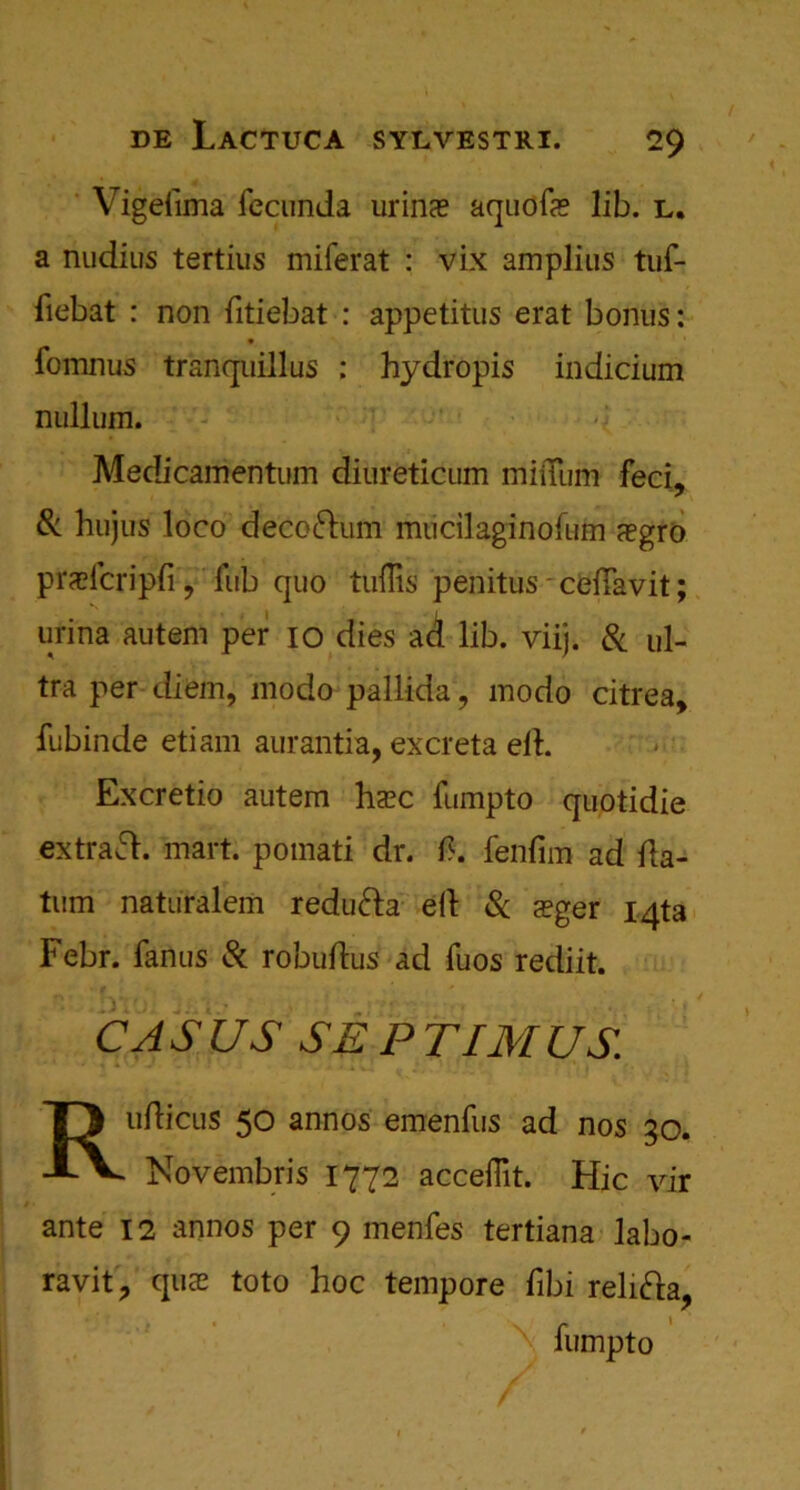 Vigefuna fecunda urins aquofa? lib. l. a nudius tertius miferat : vix amplius tuf- fiebat : non dtiebat : appetitus erat bonus: fomnus tranquillus : hydropis indicium nullum. Medicamentum diureticum miiTum feci, & hujus loco decorum mucilaginofum aegro prsfcripfi, fub quo tuflis penitus ceiTavit; urina autem per io dies aci lib. viij. 8c ul- tra per diem, modo pallida, modo citrea, fubinde etiam aurantia, excreta ed. Excretio autem ha?c fumpto quotidie extras, mart, pomati dr. d. fenfim ad da- tum naturalem redufta ed Sc a?ger i4ta Febr. fanus 8c robudiis ad fuos rediit. C A S US SE P TIM US Rudicus 50 annos emenfus ad nos go. Novembris 1772 acceflit. Hie vir ante 12 annos per 9 menfes tertiana labo- ravit, qua; toto hoc tempore dbi relifta, fumpto