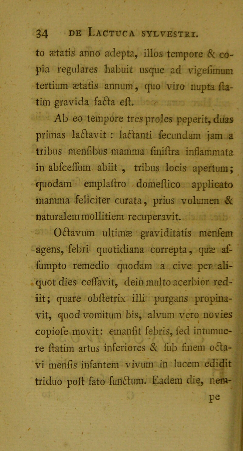 % / • , 34 de Lactuca sylvestei. to statis anno adepta, illos teinpore Sc co- pia regulares habuit usque ad vigefimum tertium setatis annum , quo viro nupta fta- tim gravida fa£ta eft. Ab eo tempore tres proles peperit, duas primas laftavit : la&anti fecundam jam a tribus menfibus mamma finiftra inflammata ✓ ■ ... in abfceftinn abiit , tribus locis apertum; quodam emplaftro domeftico applicato mamma feliciter curata, prius volumen Sc naturalem mollitiem recuperavit. O&avum ultima? graviditatis menfem agens, febri quotidiana correpta, qus af- fumpto remedio quodam a cive per ali- quot dies ceffavit, dein multo acerbior red- iit; quare obftetrix ill! purgans propina- vit, quodvomitum bis, alvum vero novies copiofe movit: emanfit febris, fed intumue- re ftatim artus inferiores Sc fub finem o&a- vi menfis infantem vivum in lucem edidit triduo poft fato fun&um. Eadem die, nem- pe