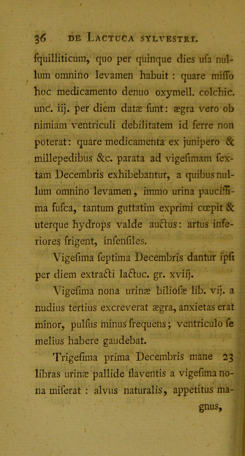 fquilliticum, quo per quinque dies ufa nul- lum omnino levamen habuit : quare miffo hoc medicamento denuo oxymell. colchic. und iij. per diem data? funt: a?gra vero ob nimiam ventriculi debilitatem id ferre non poterat: quare medicamenta ex junipero 8c millepedibus &c. parata ad vigefimam fex- tam Decembris exhibebantur, a quibus nul- lum omnino levamen , immo urina pauciili- ma fufca, tantum guttatim exprimi coepit 8c uterque h)^drops valde auftus: artus infe- riores frigent, infenfiles. Vigefima feptima Decembris dantur ipfi per diem extra&i la&uc. gr. xviij. Vigefima nona minx biliofie lib. vij. a nudius tertius excreverat <egra, anxietas erat minor, pulfus minus frequens; ventriculo fe melius habere gaudebat. Trigefima prima Decembris mane 23 libras urin<e pallide flaventis a vigefima no- na miferat : alvus naturalis, appetitus ma- gnus,