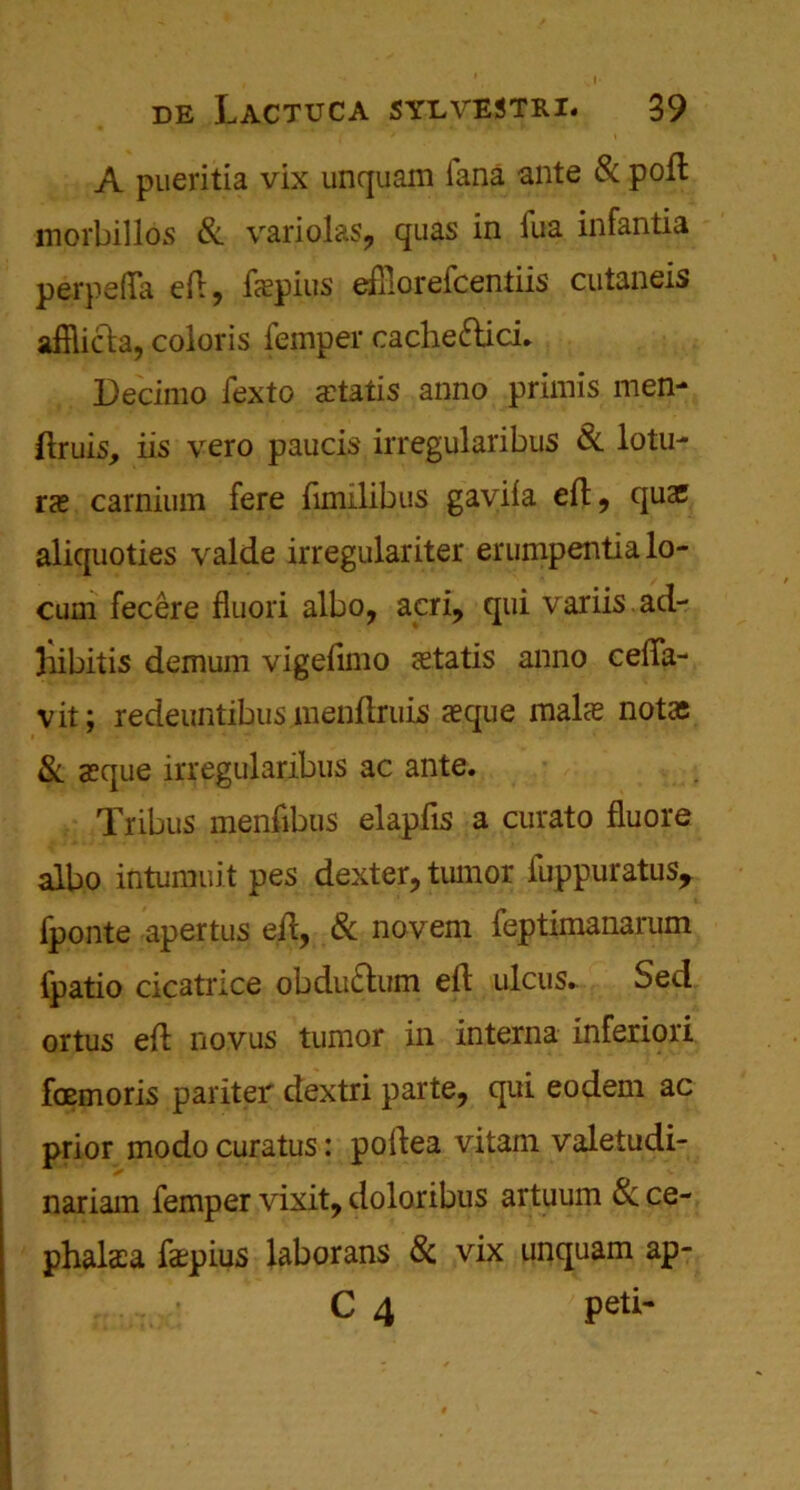 A pueritia vix unquam iana ante 8: poft morbillos & variolas, quas in fua infantia perpefta eiT 9 fapius eftlorefcentiis cutaneis afflicla, coloris Temper cache&ici. Decimo fexto abatis anno primis men- ftruis, iis vero paucis irregularibus & lotu- ra carnium fere fimilibus gaviia eft, quae aliquoties valde irregulariter erumpentia lo- cum fecere fluori albo, acri, qui variis.ad- liibitis demum vigefimo atatis anno celfa- vit; redeuntibus menftruis aque mala notas & aque irregularibus ac ante. Tribus menfibus elapfis a curato fluore albo intumuit pes dexter, tumor fuppuratus, fponte apertus eft, & novem feptimanarum fpatio cicatrice obdu&um eft ulcus. Sed ortus eft novus tumor in interna inferiori foemoris pariter dextri parte, qui eodem ac prior modo curatus: poftea vitam valetudi- nariam Temper vixit, doloribus artuum 6c ce- phalaa fapius laborans & vix unquam ap- C 4 ';peti-
