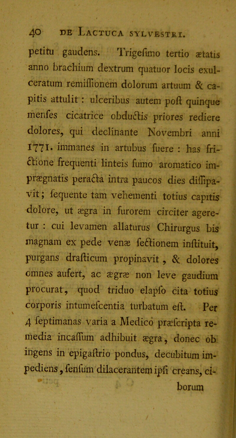 petitu gauclens. Trigedmo tertio aetatis anno brachium dextrum quatuor locis exul- ceratum remifllonem dolorum artuum & ca- pitis attulit : ulceribus autem pod: quinque menfes cicatrice obductis priores rediere dolores, qui declinante Novembri anni 1771* immanes in artubus fuere : has fri- ftione frequenti linteis fumo aromatico im- pregnate pera&a intra paucos dies diffipa- vit; fequente tam vehement! totius capitis dolore, ut aegra in furorem circiter agere- tur : cui levamen allaturus Chirurgus bis magnam ex pede veire feftionem indituit, purgans dradicum propinavit, 8c dolores omnes aufert, ac a?gre non leve gaudium procurat, quod triduo elapfo cita totius corporis intumefcentia turbatum ed. Per 4 feptimanas varia a Medico prefcripta re- media incaiTum adhibuit segra, donee ob ingens in epigadrio pondus, decubitum im- pediens, fenfum dilacerantem ipd creans, ci- borum