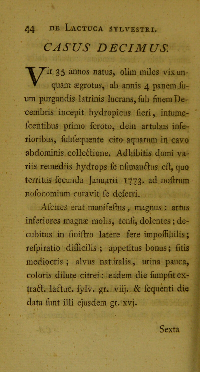 CASUS DECIMUS. Yir 35 annos natus, olim miles vixun- quam $grotus, ab annis 4 panem iu- # um purgandis' latrinis lucrans, Tub finem De- cembris incepit hydropicus fieri, intume- fcentibus primo fcroto, dein artubus infe- rioribus, fubfequente cito aquarum in cavo abdominis collefrione. Adhibitis domi va- riis remediis hydrops fe nfimau&us eft, quo territus fecunda Januarii 1773. ad noftrum 1 nolocomium curavit fe deferri. Afcites erat manifeftus, magnus : artus inferiores magn<e molis, tenfi, dolentes; de- cubitus in fmiftro latere fere impofiibilis; refpiratio difficilis ; appetitus bonus; fitis mediocris ; alvus natiiralis, urina pauca, coloris dilute citrei: eadem die fumpfit ex- traft. laftuc. fylv. gr. viij. & fequenti die data funt illi ejusdem gr. xvj. / I ' .V Sexta
