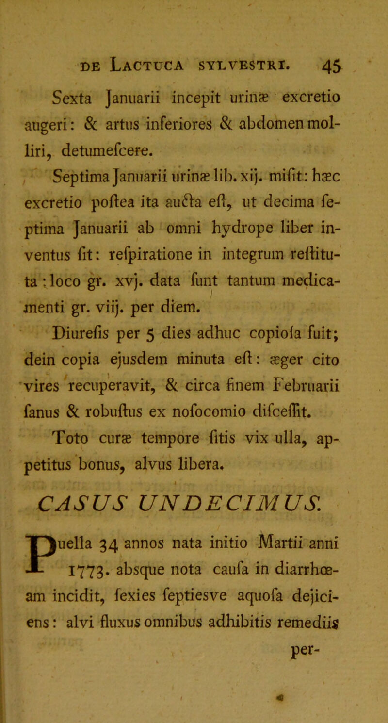 Sexta Januarii incepit urin<e excretio augeri: & artus inferiores & abdomen mol- liri, detumefcere. Septima Januarii urinal lib. xij. mifit: hcec excretio poftea ita aufta eft, ut decima fe- ptima Januarii ab omni hydrope liber in- ventus fit: refpiratione in integrum relfitu- ta; loco gr. xvj. data funt tantum medica- menti gr. viij. per diem. Diurefis per 5 dies adhuc copiola fuit; dein copia ejusdem minuta eft: sger cito vires recuperavit, & circa finem Februarii fanus & robuftus ex nofocomio difceflit. Toto curas tempore fitis vix ulla, ap- petitus bonus, alvus libera. • ’ k r A f . CASUS UNDECIMUS. Puella 34 annos nata initio Martii anni 1773. absque nota caufa in diarrhoe- am incidit, fexies feptiesve aquofa dejici- ens: alvi fluxus omnibus adhibitis remediis per-