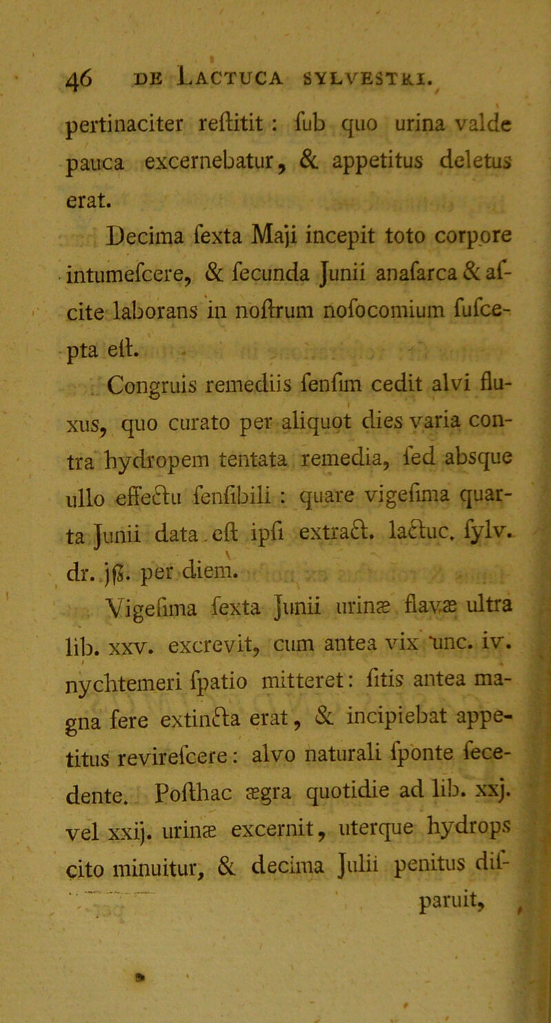 pertinaciter reftitit : fub quo urina valde pauca excernebatur, & appetitus deletus erat. Decima fexta Maji incepit toto corp.ore intumefcere, & fecunda Junii anafarca & af- cite laborans in noftrum nofocomium fufce- pta eft. Congruis remediis fen fun cedit alvi flu- i xus, quo curato per aliquot dies varia con- tra hydropem tentata remedia, fed absque ullo effeftu fenfibili : quare vigefima quar- ta Junii data. eft ipfi extraft. la&uc. fylv. dr. jf$. per diem. Vigefima fexta Junii mime fiavas ultra lib. xxv. excrevit, cum antea vix line. iv. i 4 nychtemeri fpatio mitteret: litis antea ma- gna fere extinfta erat, & incipiebat appe- titus revirefcere: alvo naturali fponte fece- dente. Pofthac ffigra quotidie ad lib. xxj. velxxij. urinae excernit, uterque hydrops cito minuitur, & decima Julii penitus dil- paruit,