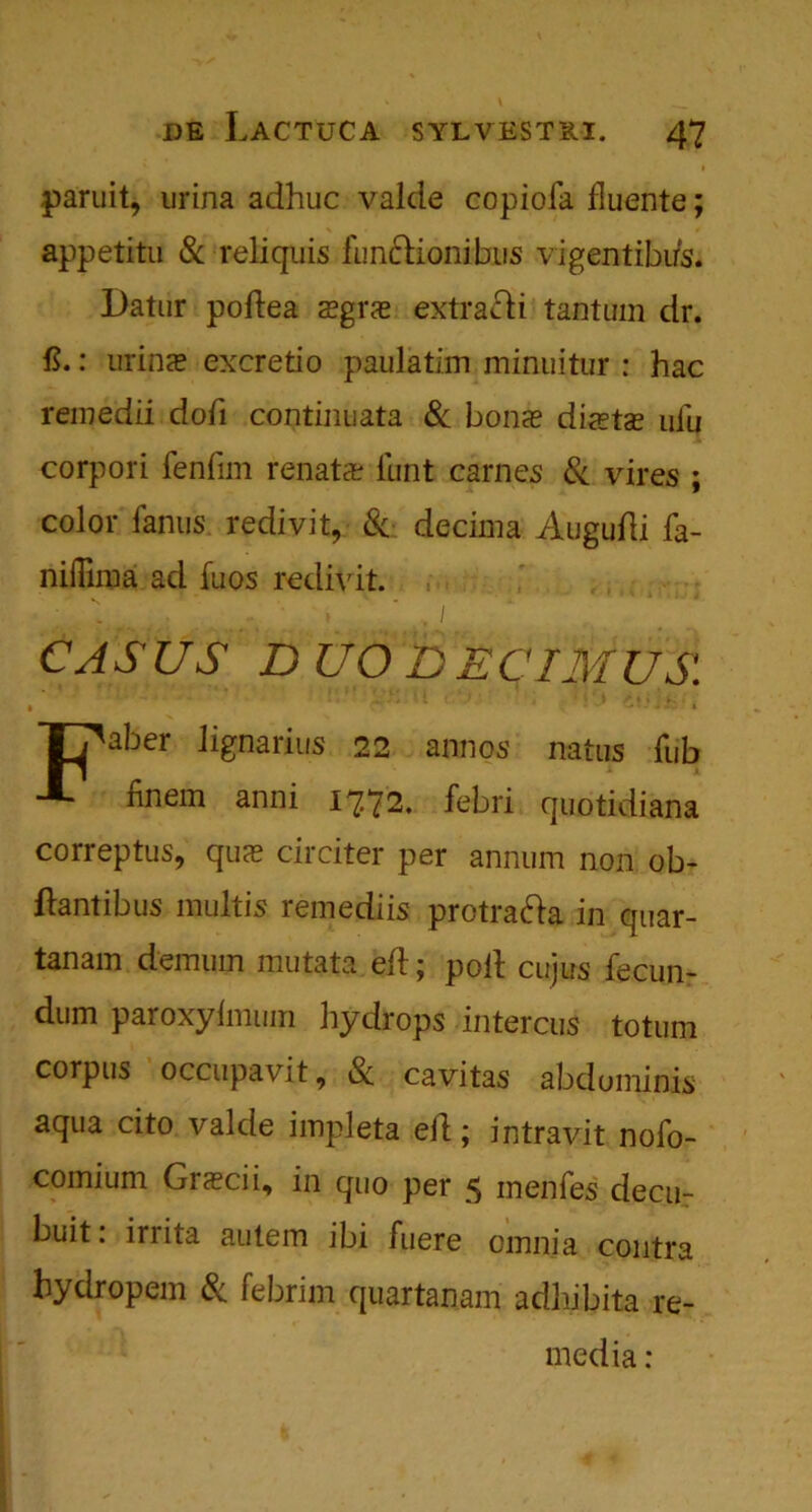 paruit, urina adhuc valde copiofa fluente; appetitu & reliquis fun&ionibns vigentibus. Datur pollea a?grae extrafti tantum dr. ft.: urins excretio paulatim minuitur : hac remedii dofi continuata & bon<e dijetas uiu corpori fenlim renata? iunt carnes 8c vires ; color fanus. redivit, 8c decima Augufti fa- niflima ad fuos redivit. CASUS D UO DECIMUS. aber lignarius 22 annos natus Tub Hnem anni 1772. febri quotidiana correptus, qus circiter per annum non ob- ftantibus multis remediis protra&a in quar- tanam demum mutata eft; poll cujus fecun- dum paroxyimum hydrops intercus totum corpus occupavit, Sc cavitas abdominis aqua cito valde impleta ell; intravit nofo- comium Grscii, in quo per 5 menfes decu- buit: irrita autem ibi fuere omnia contra hydropem 8c febrim quartanam adhibita re- media :