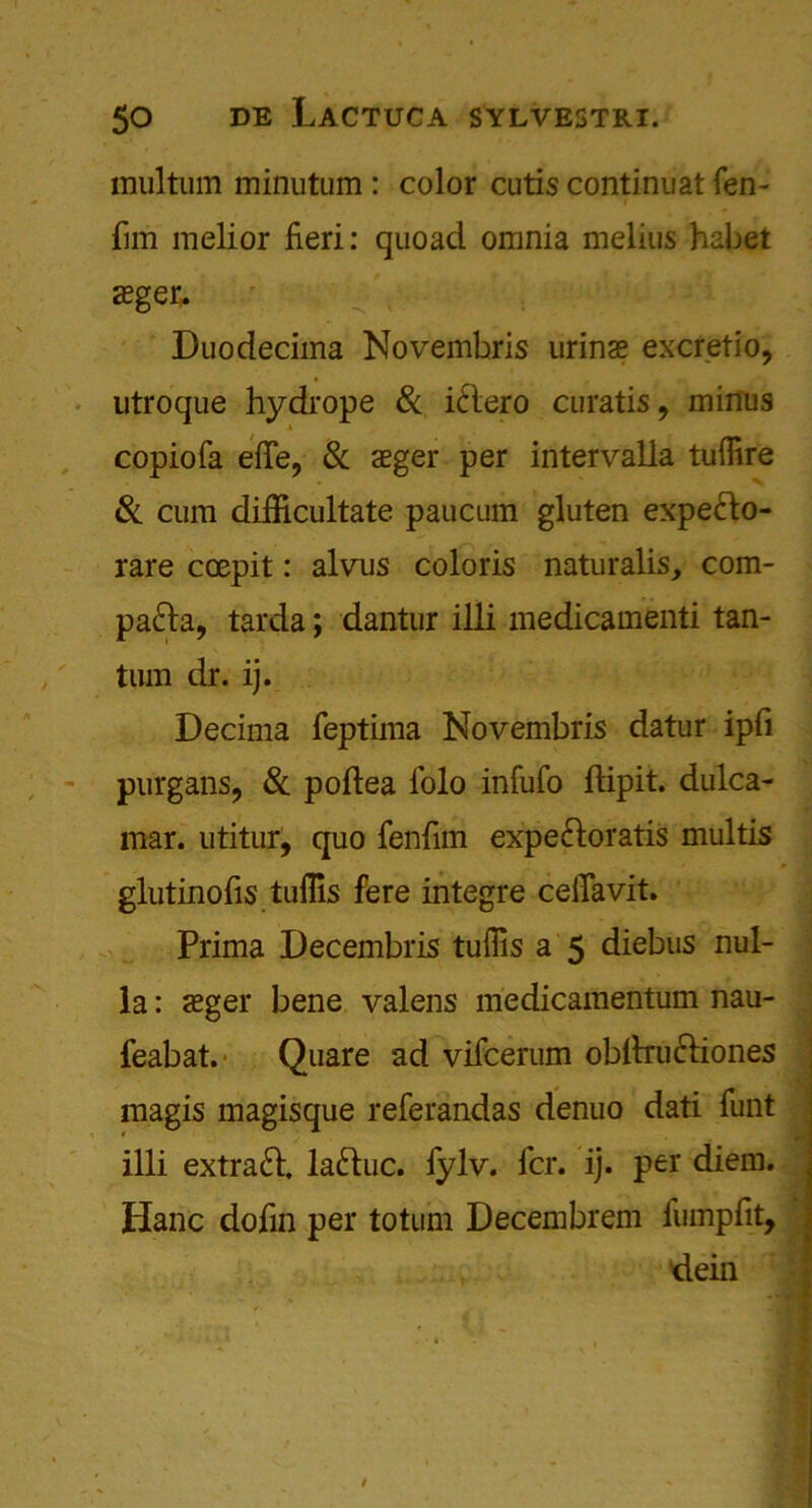 multiim minutum : color cutis continual fen- fun melior fieri: quoad omnia melius habet a?ger, - ^ ; 1 ’J: V •/ Duodecima Novembris urinae excretio, utroque hydrope & i&ero curatis, minus copiofa efie, & aeger per intervalla tufiire & cum difficultate paucum gluten expe&o- rare coepit: alvus coloris naturalis, com- pa&a, tarda; dantur iili medicamenti tan- turn dr. ij. Decima feptima Novembris datur ipfi purgans, & poftea l'olo infufo ftipit. dulca- mar. utitur, quo fenfirn expe&oratis multis glutinofis tuflis fere integre ceiTavit. Prima Decembris tufiis a 5 diebus nul- la : asger bene valens medicamentum nau- feabat. Quare ad vifcerum obfirufriones magis magisque referandas denuo dati funt illi extract laftuc. fylv. fcr. ij. per diem. Hanc dofin per totum Decembrem fumpfit, dein