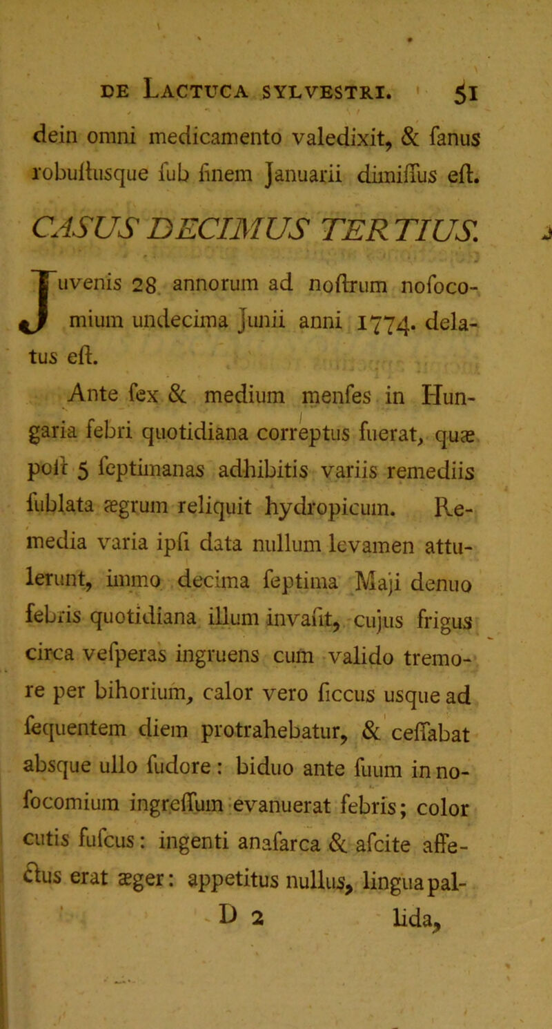 dein omni medicamento valedixit, & fanus robuftusque fub finem Januarii diiniflus eft. CASUS DECIMUS TER TIUS. Juvenis 28 annorum ad noftrum nofoco- mium undeciina Junii anni 1774. dela- tes eft. Ante (ex 8c medium menfes in Hun- garia febri quotidiana correptus fuerat, qua? poit 5 feptimanas adhibitis variis remediis iublata segrum reliquit hydropicum. Re- media varia ipfi data nullum levamen attu- lerunt, immo decima feptima Maji denuo febris quotidiana ilium invaiit, cujus frigus circa vefperas ingruens cum valido tremo- re per bihorium, calor vero ficcus usque ad fequentem diem protrahebatur, & ceftabat absque ullo fudore: biduo ante fuum in no- focomium ingreftum evanuerat febris; color cutis fufcus: ingenti anafarca 8c afcite affe- clus erat sger: appetitus nullus, lingua pal- I • • - D 2 lida.