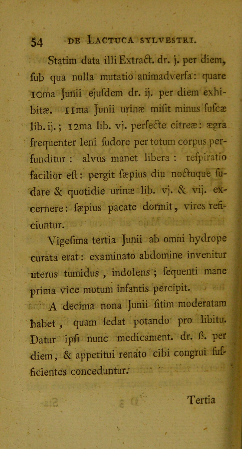 Statim data illiExtraft. dr. j. per diem, fub qua nulla mutatio animadverfa: quare I dm a Junii ejufdem dr. ij. per diem exhi- bits. lima junii urins mifit minus fufcs lib. ij.; I2ma lib. vj. perfe&e citres: sgra frequenter leni fudore per totum corpus per- funditur : alvus mariet libera : refpiratio facilior eft: pergit fspius diu noftuque fu- dare & quotidie urins lib. vj. & vij. ex- cernere: fspius pacate dormit, vires reft- « / , +* . t . V.. ciuntur. Vigeftma tertia Junii ab omni hydrope curata erat: examinato abdomine invenitur uterus tumidus , indolens ; fequenti mane prima vice motum infantis percipit. A decima nona Junii fitim moderatam habet , quam ledat potando pro libitu. Datur ipft nunc medicament, dr. ft. per diem, & appetitui renato cibi congrui fuf- ficientes concedunturr i Tertia