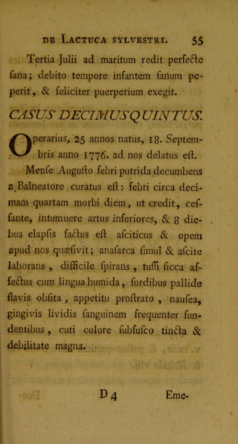 Tertia Julii ad maritum redit perfefte fana; debito tempore infantem fanum pe- perit, Sc feliciter puerperium exegit. CASUS DECIMUSQ UINTUS. Operarius, 25 annos natus, ig. Septem- bris anno 1776. ad nos delatus eft. Menfe Augufto febri putrida decumbens a.Balneatore curatus eft: febri circa deci- mam quartam morbi diem, ut credit 9 cef- fante, intumuere artus inferiores, & g die- , bus elapfis faftus eft afciticus & opem apud nos quaefivit; an afarca fimul Sc aicite laborans , difficile fpirans , tuffi ficca af- fe&us cum lingua humida , fordibus pallide flavis obfita ,, appetitu proftrato , naufea, gingivis lividis fanguinem frequenter fun- dentibus, cuti colore fubfufco tin&a Sc debilitate magna. D 4 Eme-