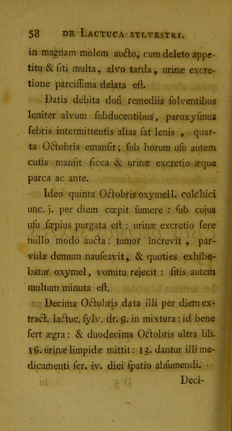 in magnam molem aucto, cum deleto appe- titu & fiti multa 9 alvo tarda, urinae excre- i tione parciffima delata eft. Datis debita dofi remediis folventibus leniter alvum fubducentibus y paroxyfmus febris intermittentis alias fat lenis , quar- ta Oftobris emanfit; fub horum ufu autem cutis manftt ftcca &, urinae excretio aeque parca ac ante. Ideo quinta Ofrobris oxymell. colchici unc. j. per diem coepit fumere : ftib cujus ufu faepius purgata eft : urinae excretio fere nullo modo aucta: tumor increvit , par- vula demum naufeavit, & quoties exhibe- batur oxymel, vomitu rejecit : litis autera multum minuta eft. Decima Ofrobris data illi per diem ex- tract. la&uc. fylv. dr.-fj. in mixtura: id bene fert aegra: & duodecima O&obris ultra lib. I(J. urinae limpidae mittit: 13. dantur illime- dicaitienti fcr. iv* diei fpatio abfumendi. ' Deci-