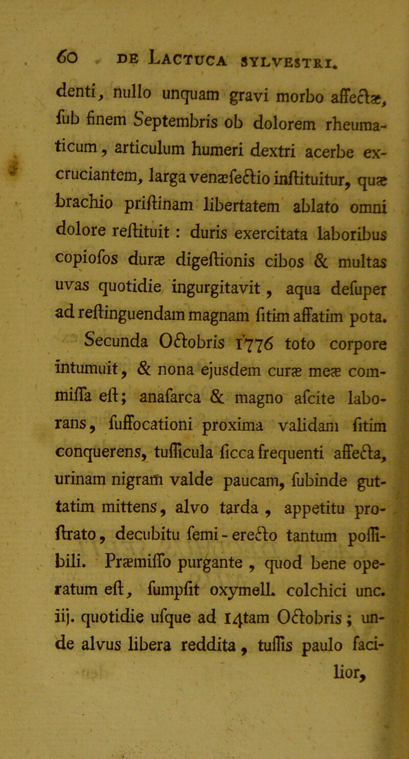 denti, nullo unquam gravi morbo affects, fub finem Septembris ob dolorem rheuma- ticum, articulum humeri dextri acerbe ex- cruciantem, larga vensfectio inftituitur, quae brachio priftinam libertatem ablato omni dolore reftituit: duris exercitata laboribus copiofos durae digeftionis cibos & multas uvas quotidie ingurgitavit, aqua defuper adreftinguendammagnam fitimaffatim pota. Secunda Oftobris 1776 toto corpore intumuit, & nona ejusdem curs mes com- mifla eft; anafarca & magno afcite labo- rans, fuffocationi proxima validam fitim conquerens, tuflicula ficca frequenti affe&a, urinam nigram valde paucam, fubinde gut- tatim mittens, alvo tarda , appetitu pro- ftrato, decubitu femi - ere&o tantum poili- bili. PraemilTo purgante , quod bene ope- ratum eft, fumpftt oxymell. colchici unc. iij. quotidie ufque ad I4tam O&obris; un- de alvus libera reddita, tullis paulo faci- lior.