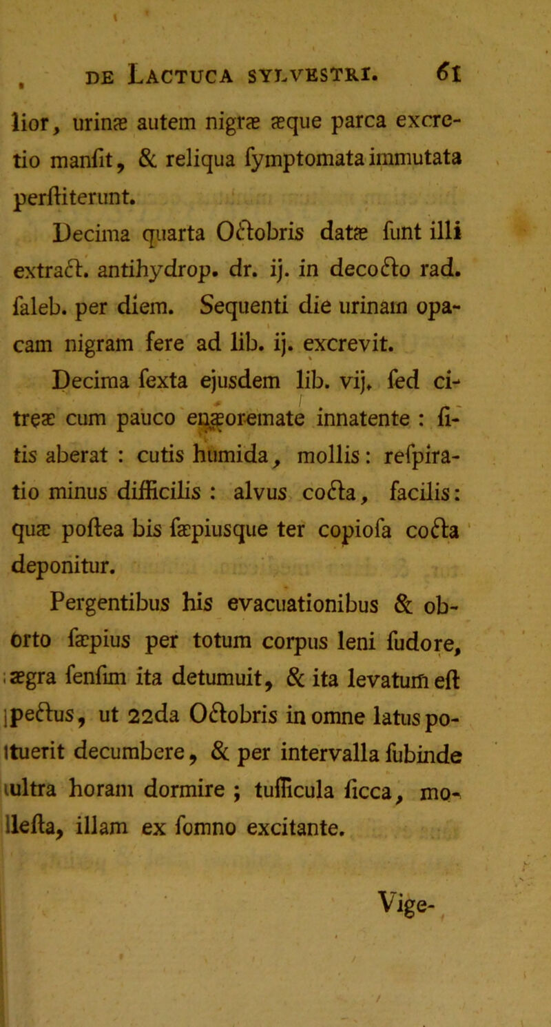lior, urins autem nigrae jeque parca excre- tio manfit, & reliqua fymptomata immutata perftiterunt. Decima quarta O&obris datfe funt illi extract, antihydrop. dr. ij. in deco&o rad. faleb. per diem. Sequenti die urinain opa- \ cam nigram fere ad lib. ij. excrevit. Decima fexta ejusdem lib. vij. fed ci- treae cum pauco epsor-emate innatente : fi- ds aberat : cutis htimida, mollis: refpira- tio minus difficilis : alvus co&a, facilis: qua: poftea bis faepiusque ter copiofa cofra deponitur. Pergentibus his evacuationibus 8c ob- Orto fa?pius per totum corpus leni fudore, iaegra fenfim ita detumuit, 8c ita levaturfiefl: Ipeftus, ut 22da O&obris inomne latuspo- Ituerit decumbere, 8c per intervalla fubinde lultra horam dormire ; tuflicula ficca, mo-> ilefta, illam ex fomno excitante. 9 t /