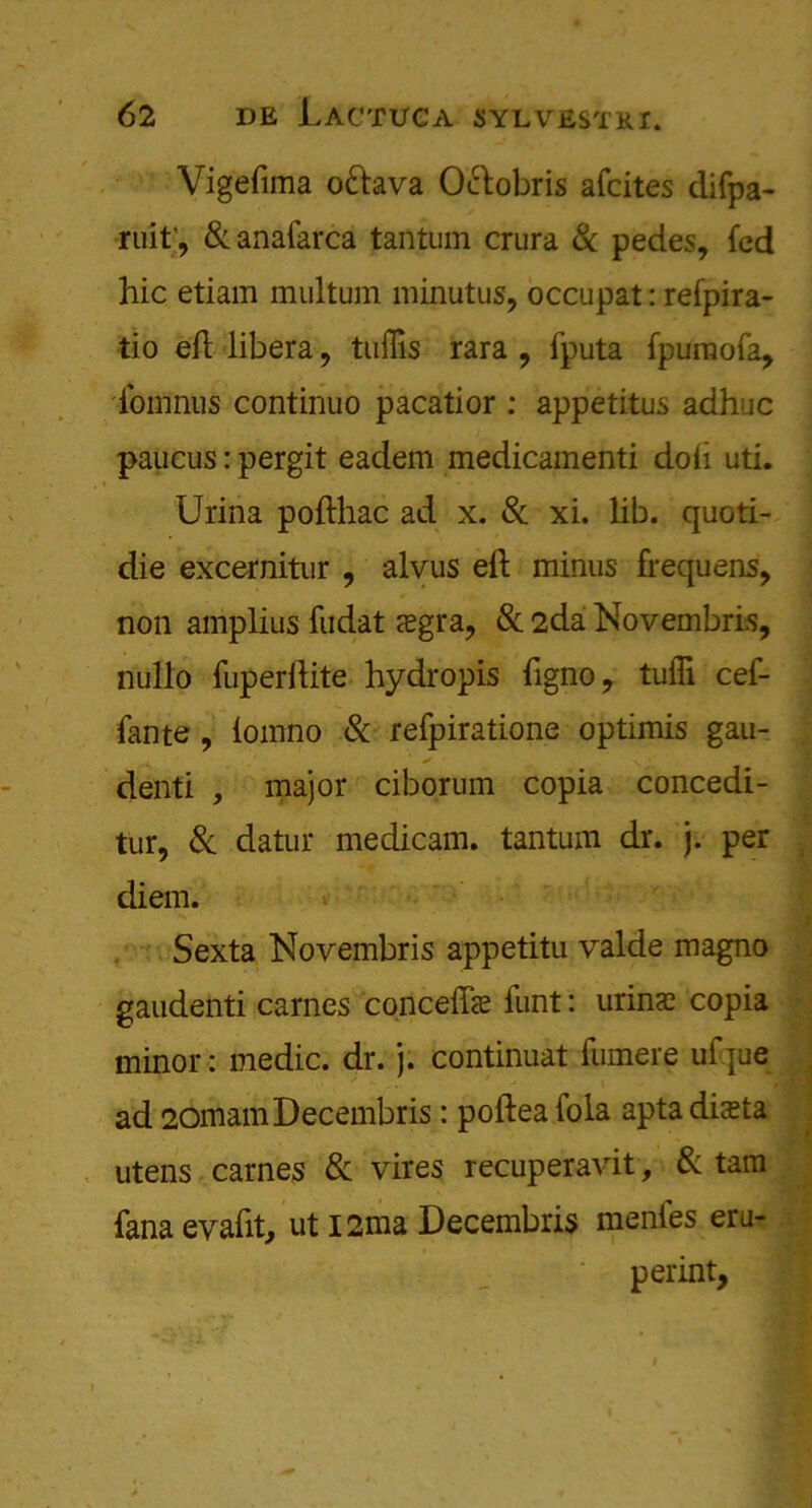 Vigefima o&ava O&obris afcites difpa- ruit', & anafarca tantum crura & pedes, fed hie etiam multum minutus, occupat: refpira- tio eft libera, tuffis rara , fputa fpumofa, fomnus continuo pacatior : appetitus adhuc paucus: pergit eadem medicamenti doft uti. Urina pofthac ad x. 8c xi. lib. quoti- die excernitur , alvus eft minus frequens, non amplius fudat sgra, Sc 2da Novembris, nullo fuperftite hydropis ftgno, tufli cef- fante , lomno Sc refpiratione optimis gau- denti , major ciborum copia concedi- tur, Sc datur medicam. tantum dr. j. per diem. Sexta Novembris appetitu valde magno gaudenti carnes conceffae funt: urina; copia minor: medic, dr. j. continuat fumere ulque ad 2omamDecembris: poftea Tola apta diaeta utens carnes Sc vires recuperavit, Sc tam fana evaftt, ut I2ma Decembris menfes era- perint.