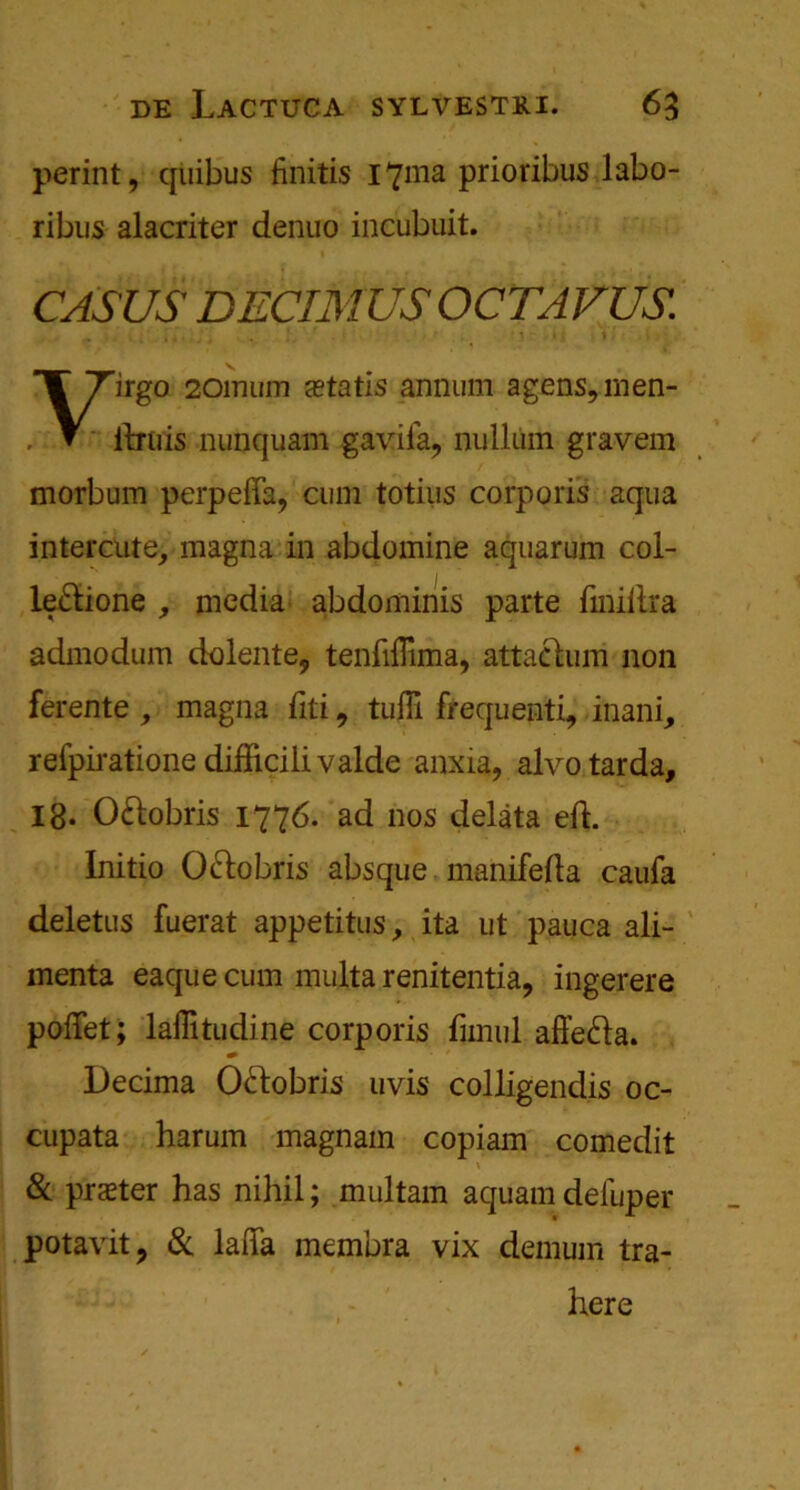 perint, quibus finitis 17111a prioribus labo- ribus alacriter denuo incubuit. CASUS DECIMUS OCTAVUS. irgo 20mum atatis annum agens,inen- itrtris nunquam gaviia, nullum gravem morbum perpeffa, cum totius corporis aqua intercute, magna in abdomine aquarum col- leftione , media abdominis parte finiitra admodum dolente, tenfifiima, attachim non ferente , magna fiti 9 tufli frequenti, inani, relpiratione difiicilivalde anxia, alvo tarda, 18. O&obris 1776. ad 110s delata eft. Initio O&obris absque manifefla caufa deletus fuerat appetitus, ita ut pauca ali- menta eaquecum multa renitentia, ingerere poiTet; laffitudine corporis fimul affe&a. Decima Oftobris uvis colligendis oc- cupata harum magnain copiam comedit & prater has nihil; multam aquam deluper potavit, & laffa membra vix demum tra- here