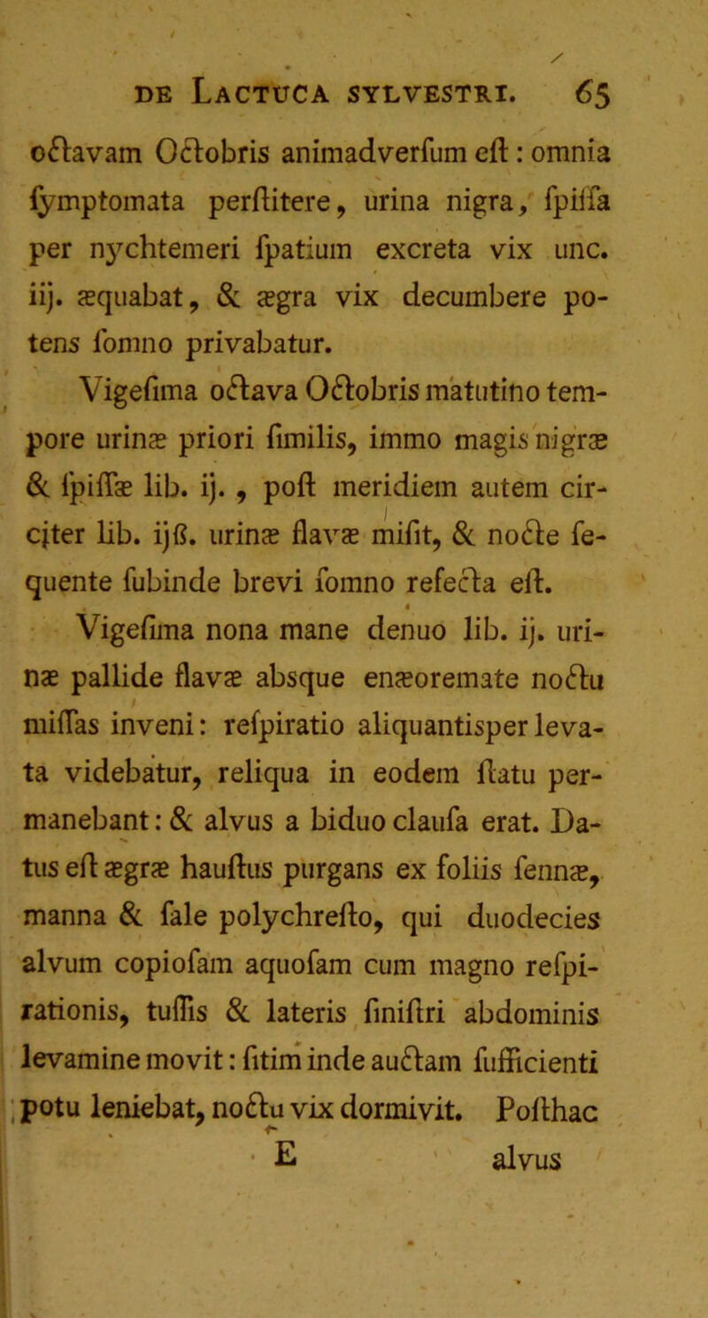 o&avam Octobris animadverfum eft: omnia fymptoinata perftitere, urina nigra, fpiiia per nj^chtemeri Ipatium excreta vix uric, iij. squabat, & <egra vix decumbere po- tens fomno privabatur. Vigeftma o<ftava O&obris matutino tem- pore urine? priori fimilis, immo magis nigra? & fpifla? lib. ij. , poft meridiem autem cir- cjter lib. ijft. urina? flava? mifit, & no<fte fe- quente fubinde brevi fomno refecta eft. • * Vigeftma nona mane denuo lib. ij. uri- nae pallide flava? absque ena?oremate noftu / miflas inveni: refpiratio aliquantisper leva- ta videbatur, reliqua in eodem ftatu per- manebant: & alvus a biduo claufa erat. Da- tus eft a?gra? hauftus purgans ex foliis fenna?, manna & fale polychrefto, qui duodecies alvum copiofam aquofam cum magno refpi- rationis, tuflis & lateris finiftri abdominis levamine movit: fttim inde aufram fufficienti potu leniebat, no&u vix dormivit. Pofthac «* * E 1 alvus