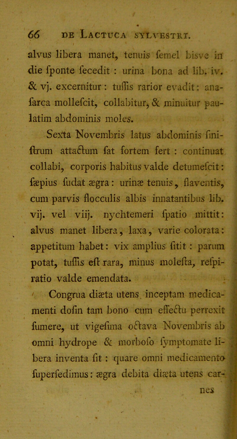 I • alvus libera manet, tenuis femel bisvc in die fponte fecedit : urina bona ad lib. iv. 8c vj. excernitur : tuflis rarior evadit: ana- farca mollefcit, collabitur, 8c minuitur pau- latim abdominis moles. Sexta Novembris latus abdominis fmi- ftnim atta&um fat fortem fert : continuat collabi? corporis habitus valde detumefcit: fepius fudat oegra: urins tenuis 9 flaventis, cum parvis flocculis albis innatantibus lib. vij. vel viij. nychtemeri fpatio mittit: alvus manet libera, laxa, varie colorata: appetitum habet: vix amplius fitit : parum potat, tuflis eh: rara, minus molefta, refpi- ratio valde emendata. r Congrua diseta utens. inceptam medica- menti dofin tarn bono cum effe&u perrexit fumere, ut vigefmia oftava Novembris ab omni hydrope 8c morbofo fvmptomate li- , bera inventa fit : quare omni medicamento fuperfedimus: <egra debita dista utens car- nes