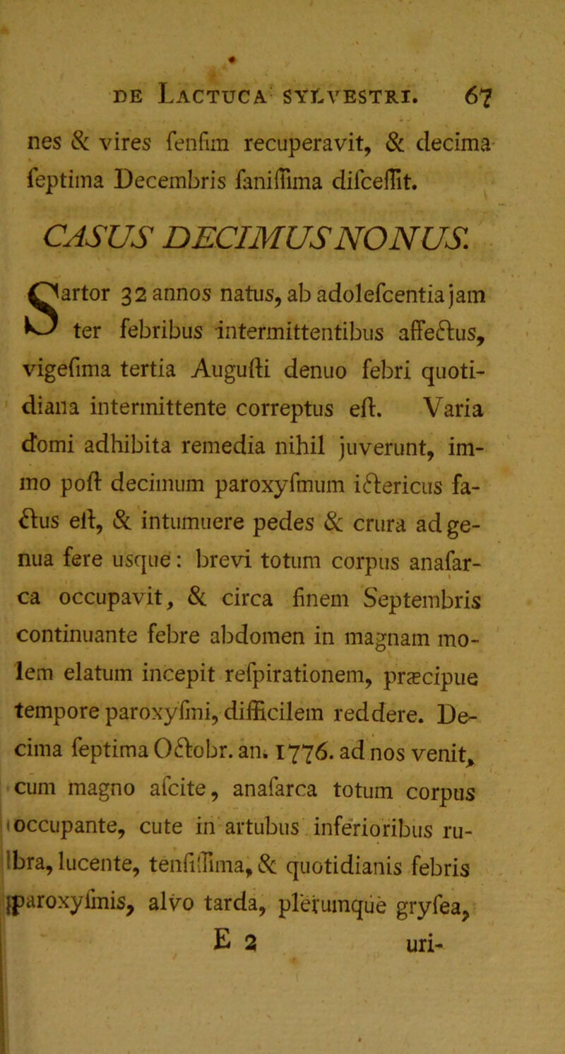 nes Si vires fenfirn recuperavit, Si decima feptima Decembris faniilima dilcefllt. CASUS DECIMUSNONUS Sartor 32annos natus, ab adolefcentiajam ter febribus intermittentibus affe&us, vigefima tertia Augufti denuo febri quoti- dian a intermittente correptus eft. Varia domi adhibita remedia nihil juverunt, im- mo poft decimum paroxyftnum idhericus fa- &us eft, Sc intumuere pedes Sc crura ad ge- nua fere usque: brevi totum corpus anafar- ca occupavit, Sc circa finem Septembris continuante febre abdomen in magnam mo- lem elatum incepit refpirationem, prEecipue tempore paroxyfmi, difficilem reddere. De- cima feptima O&obr. an. 1776. ad nos venit* cum magno afcite, anafarca totum corpus (Occupante, cute in artubus inferioribus ru- • bra, lucente, tenfillima, Sc quotidianis febris fparoxyfinis, alvo tarda, plerumque gryfea, E 2 uri-