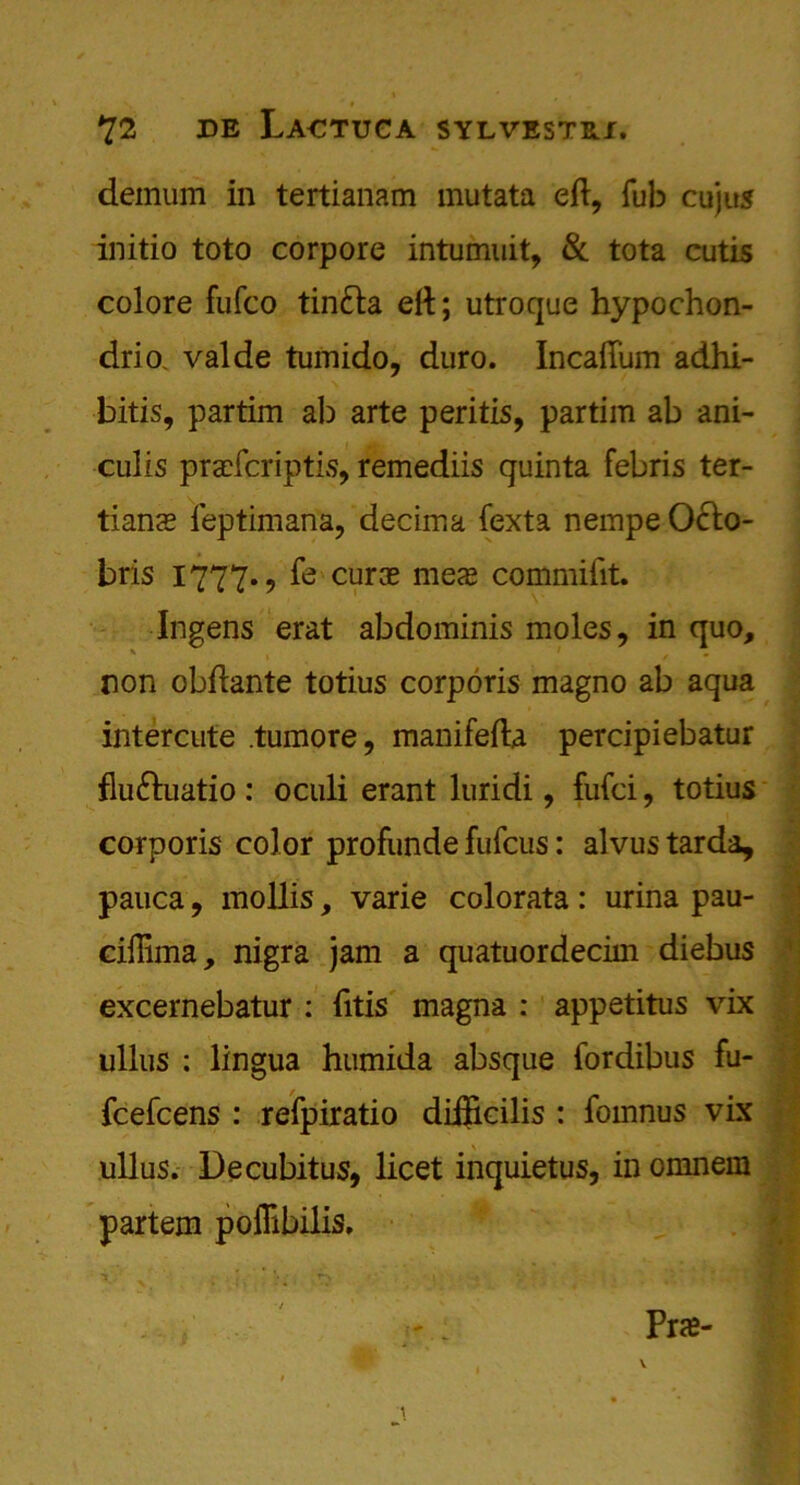 deinum in tertianam mutata eft, Tub cujus initio toto corpore intumuit, & tota cutis colore fufco tinda eft; utroque hypochon- drio. valde tumido, duro. Incaftum adhi- bitis, partim ab arte peritis, partim ab ani- culis pracfcriptis, remediis quinta febris ter- tians feptimana, decima fexta nempe Oclo- bris 1777., fe cur$ mex commiftt. Ingens erat abdominis moles, in quo, non obftante totius corporis magno ab aqua intercute .tumore, manifefta percipiebatur fluduatio : oculi erant lurid!, fufci, totius corporis color profunde fufcus: alvus tarda, : pauca, mollis, varie colorata: urina pau- ciffima, nigra jam a quatuordecim diebus excernebatur : fttis magna : appetitus vix ■ ullus : lingua humida absque fordibus fu- fcefcens : refpiratio diftkilis : fomnus vix ullus. Decubitus, licet inquietus, in omnem partem poflibilis.