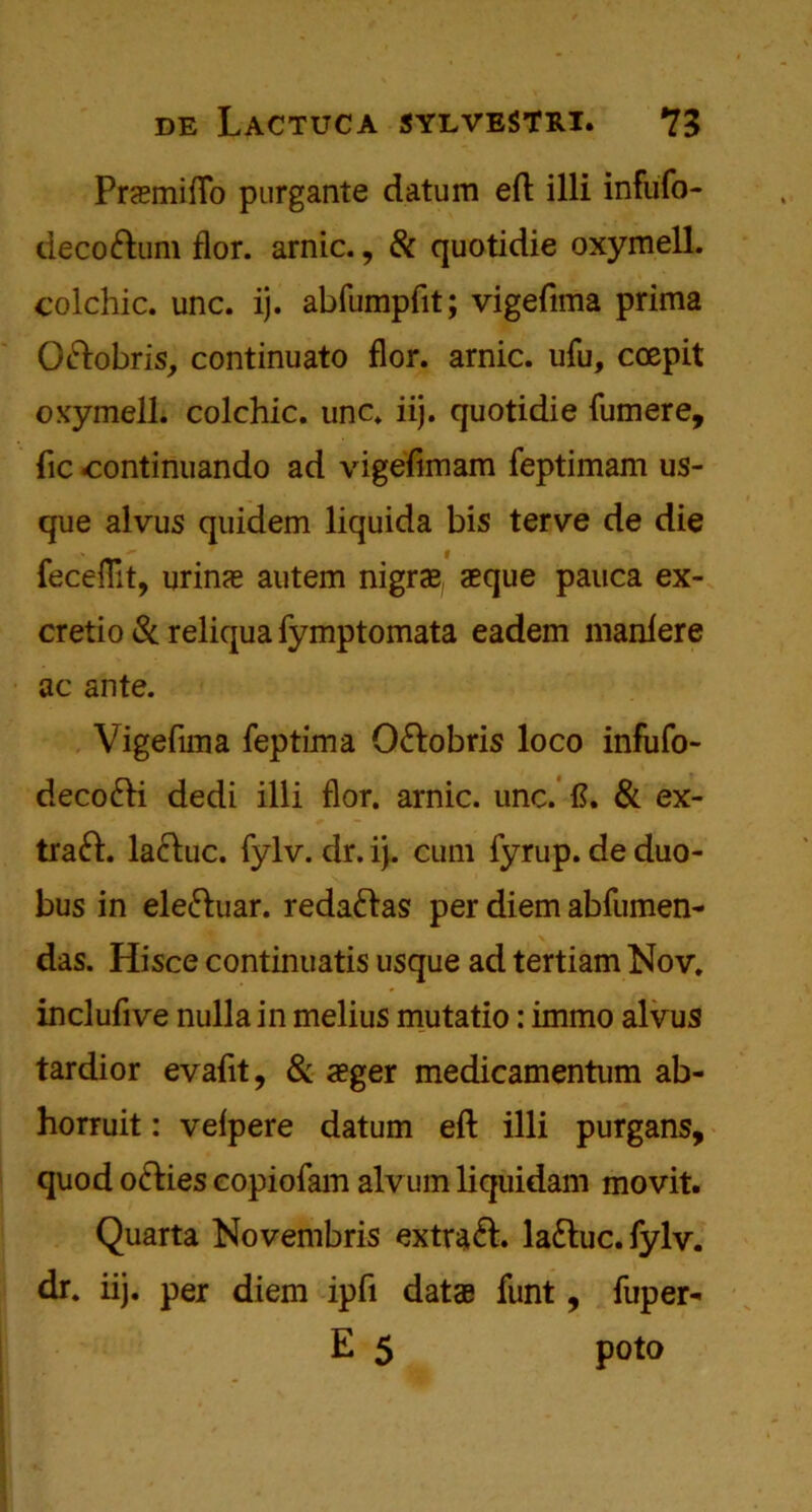 Pramiflo purgante datum eft illi infufo- decoftum flor. arnic., & quotidie oxymell. colchic. unc. ij. abfumpfit; vigeftma prima Oftobris, continuato flor. arnic. ufu, coepit oxymell; colchic. unc. iij. quotidie fumere, lie -continuando ad vigefimam feptimam us- que alvus quidem liquida bis terve de die fecefllt, urina autem nigra aque pauca ex- cretio & reliqua fymptomata eadem manlere ac ante. Vigeftma feptima O&obris loco infufo- decofti dedi illi flor. arnic. unc. ft. & ex- tract. lacluc. fylv. dr. ij. cum fyrup. de duo- bus in ele&uar. reda&as per diem abfumen- das. Hisce continuatis usque ad tertiam Nov. inclufive nulla in melius mutatio: immo alvus tardior evaftt, & ager medicamentum ab- horruit: velpere datum eft illi purgans, quod oefties eopiofam alvum liquidam movit. Quarta Novembris extract, laftuc. fylv. dr. iij. per diem ipfi data funt, fuper- E 5 poto