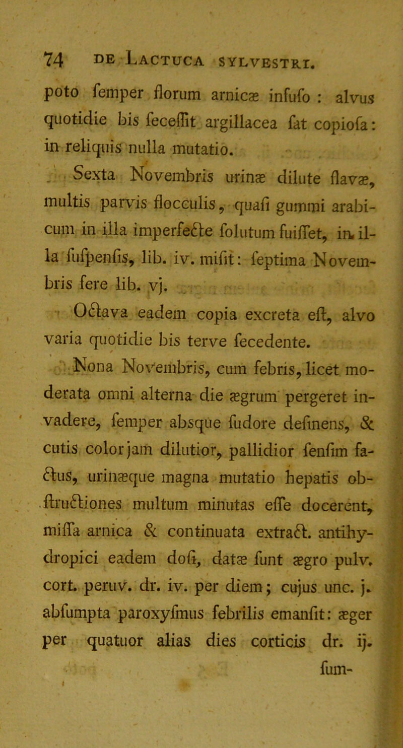 poto Temper florum arnicas infufo : alvus quotidie bis feceffit argillacea fat copiofa: in reliquis nulla mutatio. Sexta Novembris urinas dilute (lavas, multis parvis flocculis, quad gummi arabi- cum iii ilia imperfedle folutum fuiftet, in. il- ia fufpenfis, lib. iv. mifit: feptima N overn- bris fere lib. vj. 0£lava eadem copia excreta eft, alvo varia quotidie bis terve fecedente. f Nona Novembris, cum febris, licet mo- derata omni alterna die asgrum pergeret in- vadere, Temper absque Tudore deftnens, Sc cutis color jam dilutior, pallidior fenfim fa- 61us, urinasque magna mutatio hepatis ob- .ftruftiones multum minutas efte docerent, mifta arnica Sc continuata extraft. antihy- dropici eadem doft, datce Tunt asgro pulv. cort. peruv. dr. iv. per diem; cujus unc. j. abfumpta paroxyfmus febrilis emanfit: asger per quatuor alias dies corticis dr. ij. Turn-