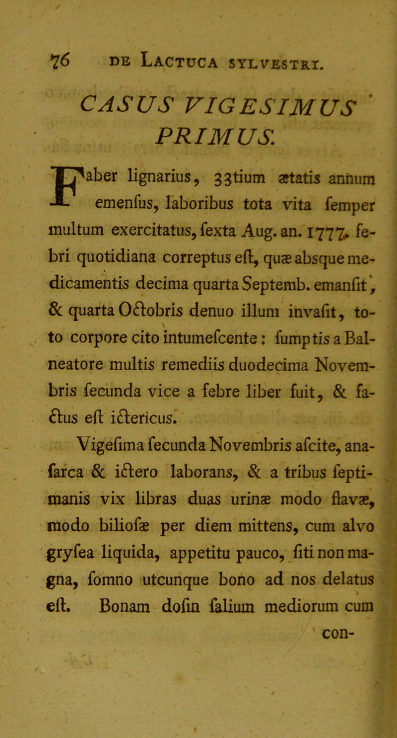 CASUS VIGESIMUS PRIMUS: Faber lignarius, 33tium artatis annum emenfus, l'aboribus tota vita Temper multum exercitatus, fexta Aug. an. 177%. fe- bri quotidiana correptus eft, qua? absque me- dicamentis decima quarta Septemb. emanfit, & quarta O&obris denuo ilium invaftt, to- \ • to corpore cito intumefcente: TumptisaBal- neatore multis remediis duodecima Novem- bris fecunda vice a febre liber fuit, & fa- &us eft i&ericus. Vigefima fecunda Novembris afcite, ana- farca & iftero laborans, & a tribus fepti- manis vix libras duas urinas modo flava?, modo biliofas per diem mittens, cum alvo gryfea liquida, appetitu pauco, ftti non ma- gna, fomno utcunque bono ad nos delatus eft. Bonam doftn falium mediorum cum ’ con- I