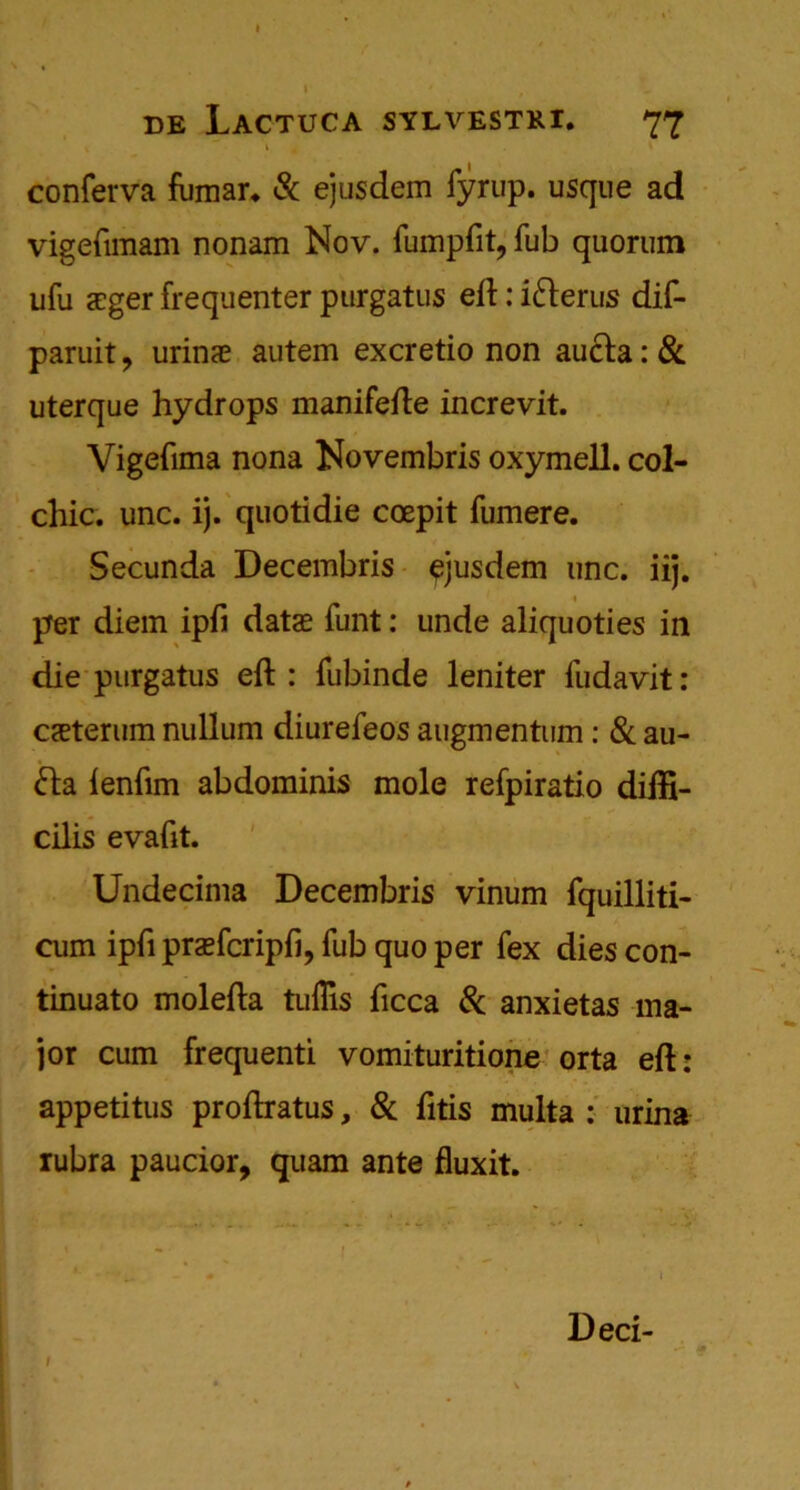 conferva fumar* & ejusdem fyrup. usque ad vigefimam nonam Nov. fumpfit, fub quorum ufu <cger frequenter purgatus eft: i&erus dif- paruit ? urinae autem excretio non aucla: & uterque hydrops manifefte increvit. Vigefima nona Novembris oxymell. col- chic. unc. ij. quotidie coepit fumere. Secunda Decembris ejusdem unc. iij. 1 per diem ipfi data: funt: unde aliquoties in die purgatus eft : fubinde leniter fudavit: CcEterum nullum diurefeos augmentum: 8c au- <fta lenfim abdominis mole refpiratio difti- cilis evafit. Undecima Decembris vinum fquilliti- cum ipfi prsefcripfi, fub quo per fex dies con- tinuato molefta tulTis ficca Sc anxietas ma- jor cum frequenti vomituritione orta eft: appetitus proftratus, 8c fttis multa : urina rubra paucior, quam ante fluxit. Deci-