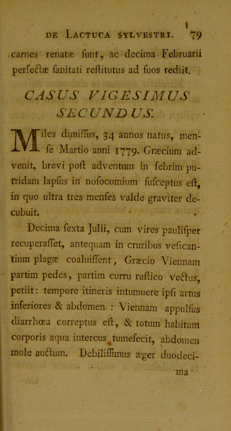 de Lactuca SYLVESTRI. 79 carries renafce flint ? ac decima Februarii perfe61te fanitati reditutus ad fuos rediit. CASUS VIGESIMUS SEC UND US iles dimiffus, 34 annos natus, men- fe Martio anni 1779. Graeciutn ad- venit, brevi pod adventum in febrim pu- fridam lapfus in nofocomium fufceptus ed, in quo ultra tres menfes valde graviter de- cubuit. Decima fexta Julii, cum vires paulilper recuperadet, antequam in cruribus vedcan- tium plags coaluiflent, Grsecio Viennam partim pedes ? partim curru ruftico veftus petiit: tempore itineris intumuere ipfi artus inferiores & abdomen : Viennam appulfus diarrhoea correptus ed, 8c totum habitum corporis aqua intercus^tumefecit, abdomen mole auftum. Debiliffimus seger duodeci- ma •