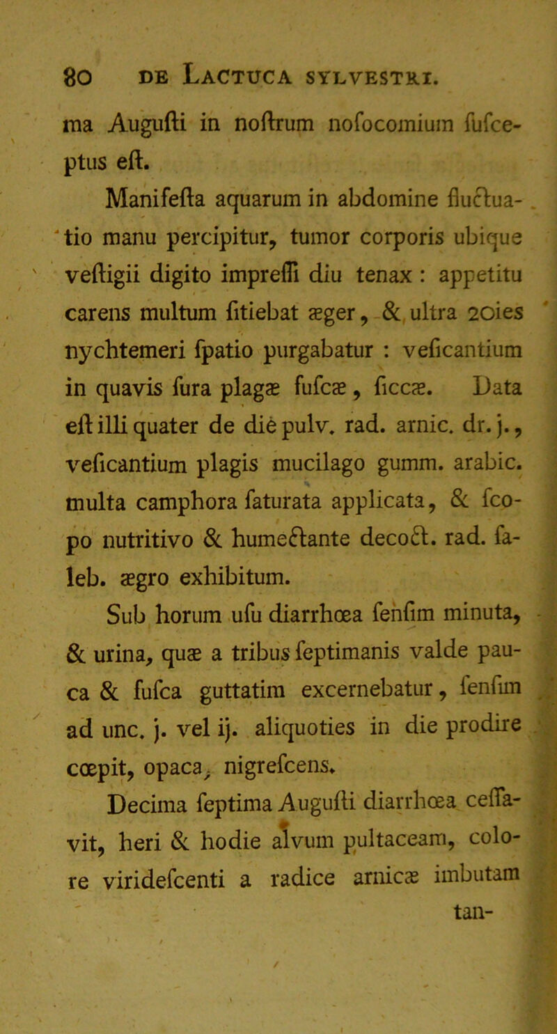 ma Augufti in noftrum nofocomium fufce- ptus eft. Manifefta aquarum in abdomine fiuclua- tio manu percipitur, tumor corporis ubique ' veftigii digito imprefli diu tenax : appetitu carens multum fitiebat sger, & ultra 20ies nychtemeri fpatio purgabatur : veficantium in quavis fura plagas fufcas, ficoe. Data eft illi quater de diepulv. rad. arnic. dr. j., \reficantium plagis mucilago gumm. arabic. multa camphora faturata applicata, & fco- po nutritivo & hume&ante decoft. rad. fa- leb. aegro exhibitum. Sub horum ufu diarrhoea fenfim minuta, & urina, quae a tribus feptimanis valde pau- ca & fufca guttatim excernebatur, lenfun ad unc. j. vel ij. aliquoties in die prodire coepit, opaca^ nigrefeens. Decima feptima Augufti diarrhoea cefla- vit, heri & hodie alvum pultaceam, colo- re viridefeenti a radice arnicae imbutam tan- /