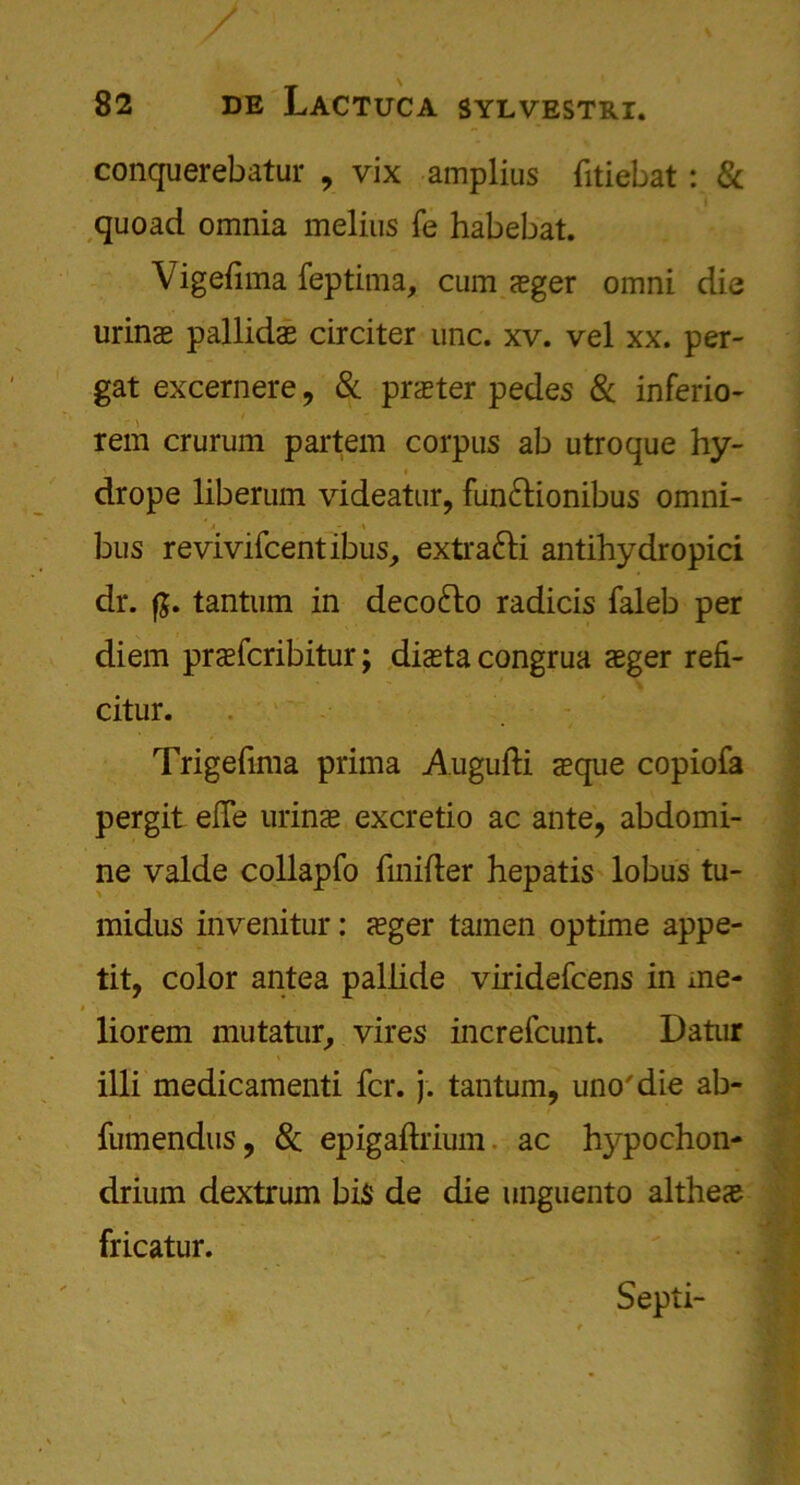 conquerebatur , vix amplius fitiebat: & quoad omnia melius fe habebat. Vigefima feptima, cum aeger omni die urinas pallidae circiter unc. xv. vel xx. per- gat excernere, 8c prater pedes 8c inferio- rem cruruin partem corpus ab utroque hy- drope liberum videatur, fun&ionibus omni- A \ bus revivifcentibus, extra&i antihydropici dr. fg. tantum in deco&o radicis faleb per diem praefcribitur; diasta congrua aeger refi- citur. Trigefima prima Augufti aeque copiofa pergit effe urinae excretio ac ante, abdomi- ne valde collapfo fmifter hepatis lobus tu- midus invenitur: aeger tamen optime appe- tit, color antea pallide viridefcens in me- # \ • •' ' i V liorem mutatur, vires increfcunt. Datur illi medicamenti fcr. j. tantum, uno'die ab- fumendus, 8c epigaftrium ac h)q>ochon- drium dextrum bis de die unguento altheae fricatur. Septi-