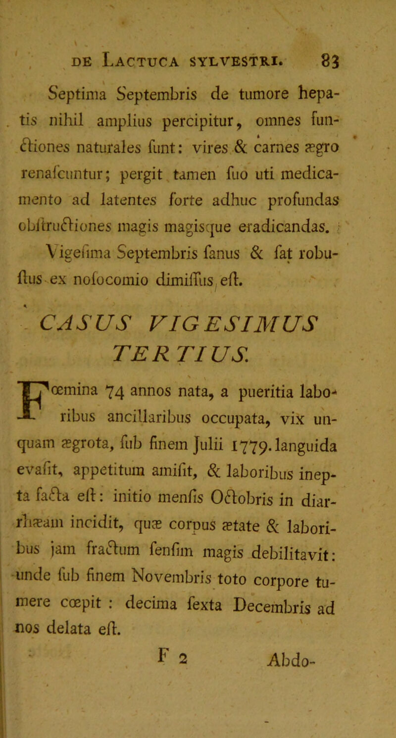 Septima Septembris de tumore hepa- tis nihil amplius percipitur, omnes fun- cliones naturales funt: vires & carnes sgro renafcuntur; pergit tamen fuo uti medica- mento ad latentes forte adhuc profundas obiIru&iones magis magisque eradicandas. Vigeiima Septembris fanus & fat robu- ftus ex noiocomio dimilliis efl. CASUS VIGESIMUS TER TIUS Foemina 74 annos nata, a pueritia labo** ribus ancillaribus occupata, vix un- quam sgrota, fub finem Julii I779.1anguida evafit, appetitum amifit, & laboribus inep- ta fafta ell: initio mends Oftobris in dial- rhxam incidit, qus corpus state 8c labori- bus jam frattum fenfim magis debilitavit: unde fub finem Novembris toto corpore tu- mere coepit : decima fexta Decembris ad nos delata efl. ; F 2 Abdo-