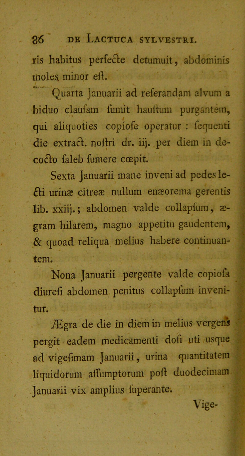 * * ris habitus perfecle detumuit, abdominis moles, minor eft. / V •l w . wVi • Quarta januarii ad referandam alvum a biduo claufam fumit hauitum purgantem, / qui aliquoties copiofe operatur : fequenti die extract, noltri dr. iij. per diem in de- cofto faleb fumere coepit. Sexta Januarii mane inveni ad pedes le- £H urina? citres nullum ena»orema gerentis lib. xxiij.; abdomen valde collapfum, x- gram hilarem, magno appetitu gaudentem, & quoad reliqua melius habere continuan- tem. Nona Januarii pergente valde copiofa diurefi abdomen penitus collapfum inveni- tur. iEgra de die in diem in melius vergens pergit eadem medicamenti doll uti usque \ ad vigefimam Januarii, urina quantitatem liquidorum aiTumptorum poll duodecimam Januarii vix amplius fuperante. Vige-