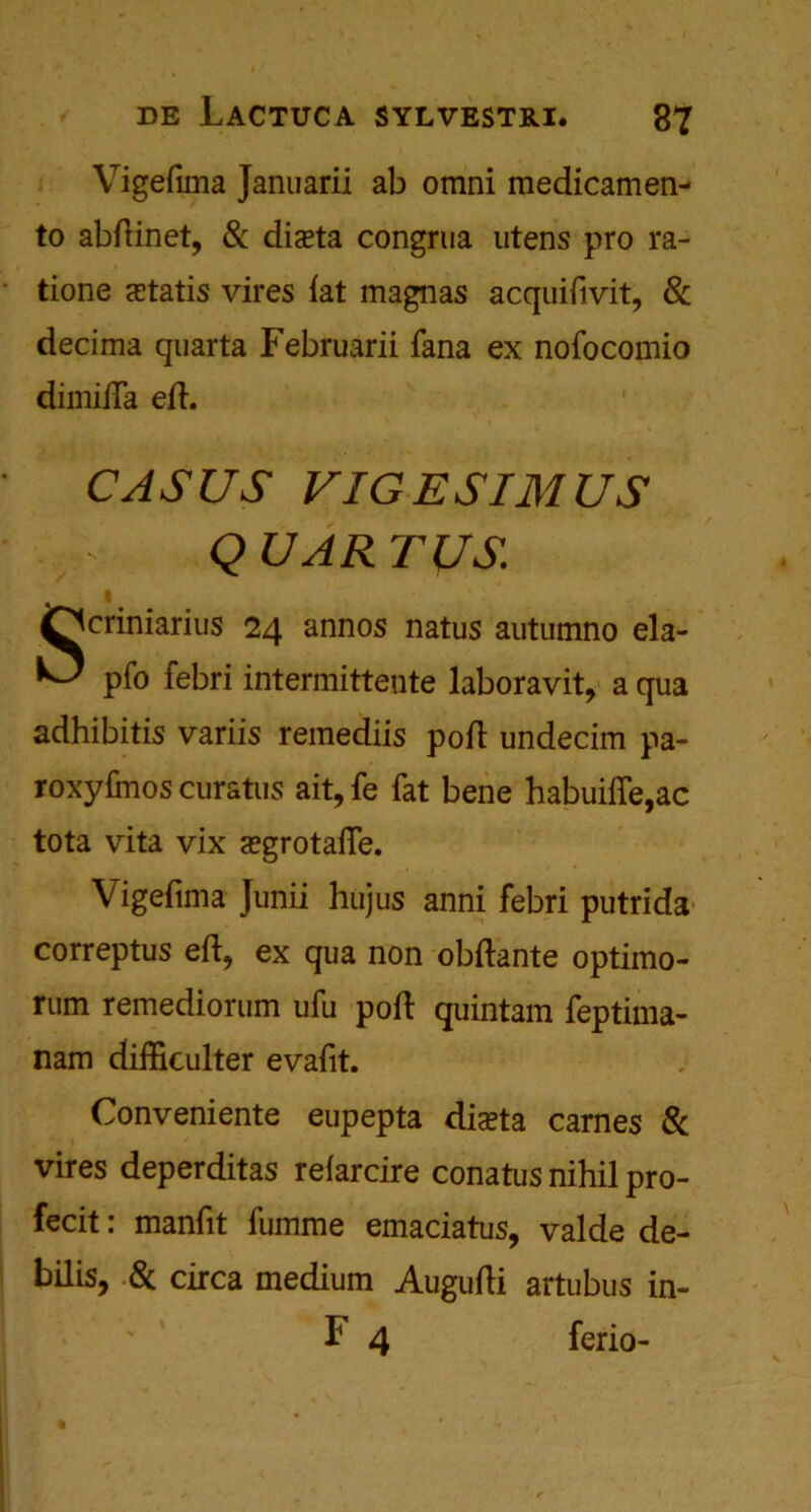 Vigefuna Januarii ab omni medicamen- to abdinet, & diseta congrua utens pro ra- tione cEtatis vires {at magnas acquifivit, 8c decima quarta Februarii fana ex nofocomio dimiiTa ed. CASUS VIGESIMUS QUART US Qcriniarius 24 annos natus autumno ela- pfo febri intermittente laboravit, a qua adhibitis variis remediis pod undecim pa- roxydnos curstiis ait, fe fat bene habuiffe,ac tota vita vix <egrotafle. Vigefima Junii hujus anni febri putrida correptus ed, ex qua non obdante optimo- rum remediorum ufu pod quintam feptima- nam difficulter evafit. Conveniente eupepta diceta carnes & vires deperditas refarcire conatus nihil pro- fecit: manfit fumme emaciatus, valde de- bilis, 8c circa medium Augudi artubus in- F 4 ferio-