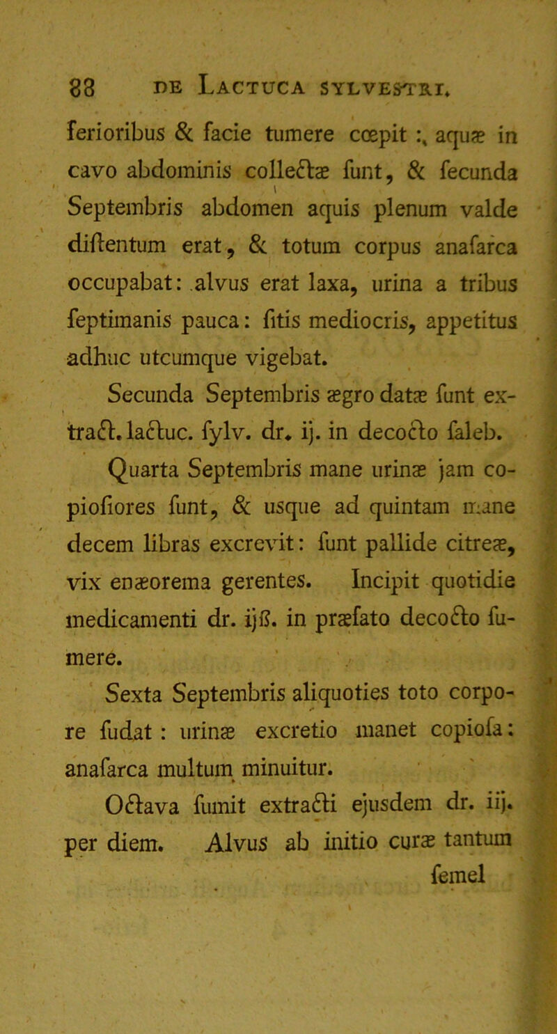 ferioribus Sc facie tumere ccepit aqua? in cavo abdominis collegia? funt, Sc fecunda i Septembris abdomen aquis plenum valde diflentum erat, Sc totum corpus anafarca occupabat: alvus erat laxa, urina a tribus feptimanis pauca: fitis mediocris, appetitus adhuc utcumque vigebat. Secunda Septembris a?gro data? funt ex- traft, lacluc. fylv. dr* ij. in decoclo faleb. Quarta Septembris mane urina? jam co- pioliores funt, & usque ad quintam mane decern libras excrevit: funt pallide citrea?, vix ena?orema gerentes. Incipit quotidie medicamenti dr. ijft. in praefato deco&o fu- mere. Sexta Septembris aliquoties toto corpo- re fudat : urina? excretio manet copiofa: anafarca multum minuitur. » OSlava fumit extra&i ejusdem dr. iij. per diem. Alvus ab initio cura? tantum femel