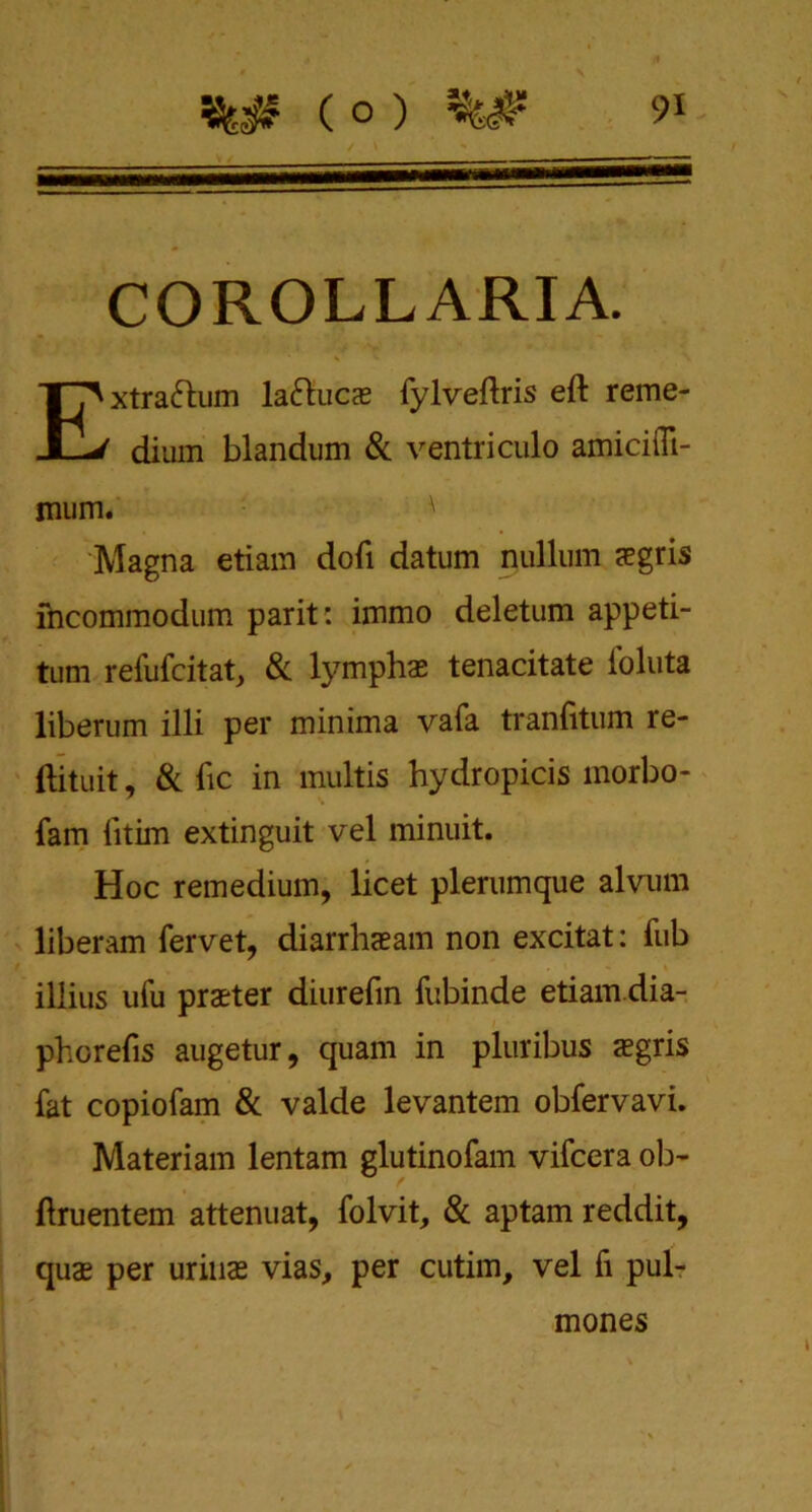 COROLL ARIA. Extraftum la&ucx fylveftris eft reme- dium blandum & ventriculo amiciffi- mum. ' Magna etiam doft datum nullum negris fncommodum parit: immo deletum appeti- tum refufcitat, & -lymph* tenacitate Ibluta liberum illi per minima vafa tranfttum re- ftituit, & fic in multis hydropicis morbo- fam fttim extinguit vel minuit. Hoc remedium, licet plerumque alvum liberam fervet, diarrhaeam non excitat: fub illius ufu praeter diurefm fubinde etiam dia- phorefis augetur, quam in pluribus sgris fat copiofam & valde levantem obfervavi. Materiam lentam glutinofam vifcera ob- ftruentem attenuat, folvit, & aptam reddit, quae per urinae vias, per cutim, vel fi pul- mones