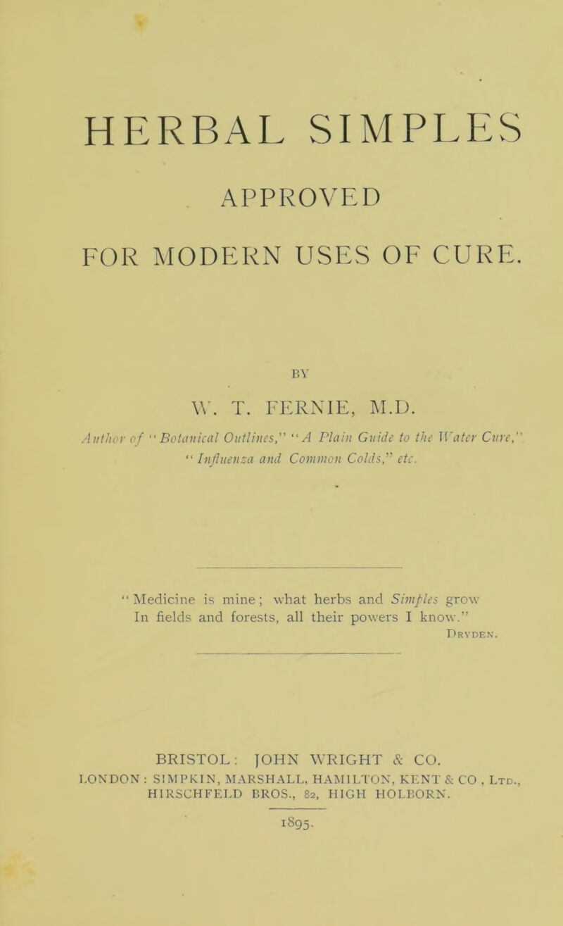 APPROVED FOR MODERN USES OF CURE. BY W. T. FERNIE, M.D. Author of “Botanical Outlines, “A Plain Guide to the Water Cure, “ Influenza and Common Colds,” etc. Medicine is mine; what herbs and Simples grow In fields and forests, all their powers I know.” Dryden. BRISTOL: JOHN WRIGHT & CO. I.ONDON : SIMPKIN, MARSHALL, HAMILTON, KENT & CO . Ltd., HIRSCHFELD BROS., 82, HIGH HOLBORN.